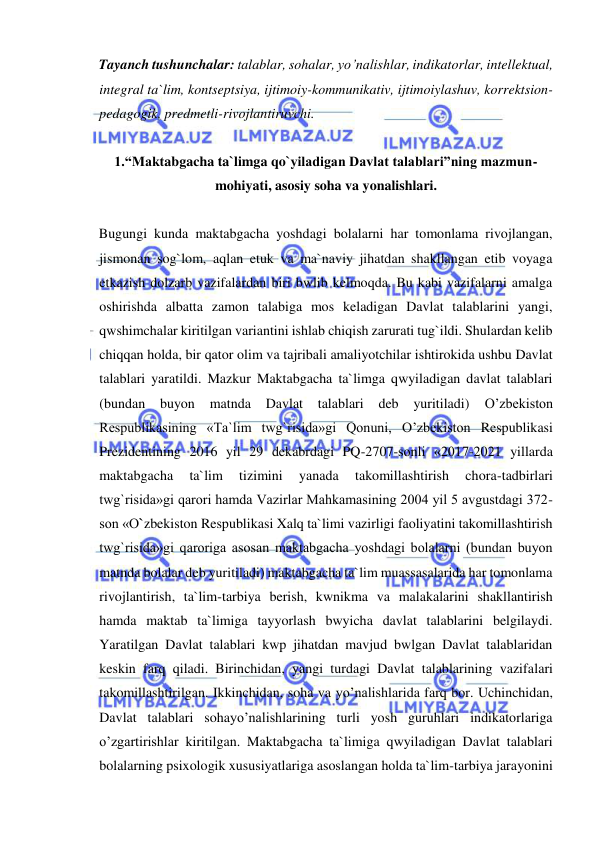  
 
Tayanch tushunchalar: talablar, sohalar, yo’nalishlar, indikatorlar, intellektual, 
integral ta`lim, kontseptsiya, ijtimoiy-kommunikativ, ijtimoiylashuv, korrektsion-
pedagogik, predmetli-rivojlantiruvchi. 
 
1.“Maktabgacha ta`limga qo`yiladigan Davlat talablari”ning mazmun-
mohiyati, asosiy soha va yonalishlari. 
 
Bugungi kunda maktabgacha yoshdagi bolalarni har tomonlama rivojlangan, 
jismonan sog`lom, aqlan etuk va ma`naviy jihatdan shakllangan etib voyaga 
etkazish dolzarb vazifalardan biri bwlib kelmoqda. Bu kabi vazifalarni amalga 
oshirishda albatta zamon talabiga mos keladigan Davlat talablarini yangi, 
qwshimchalar kiritilgan variantini ishlab chiqish zarurati tug`ildi. Shulardan kelib 
chiqqan holda, bir qator olim va tajribali amaliyotchilar ishtirokida ushbu Davlat 
talablari yaratildi. Mazkur Maktabgacha ta`limga qwyiladigan davlat talablari 
(bundan buyon 
matnda 
Davlat talablari deb yuritiladi) 
O’zbekiston 
Respublikasining «Ta`lim twg`risida»gi Qonuni, O’zbekiston Respublikasi 
Prezidentining 2016 yil 29 dekabrdagi PQ-2707-sonli «2017-2021 yillarda 
maktabgacha 
ta`lim 
tizimini 
yanada 
takomillashtirish 
chora-tadbirlari 
twg`risida»gi qarori hamda Vazirlar Mahkamasining 2004 yil 5 avgustdagi 372-
son «O`zbekiston Respublikasi Xalq ta`limi vazirligi faoliyatini takomillashtirish 
twg`risida»gi qaroriga asosan maktabgacha yoshdagi bolalarni (bundan buyon 
matnda bolalar deb yuritiladi) maktabgacha ta`lim muassasalarida har tomonlama 
rivojlantirish, ta`lim-tarbiya berish, kwnikma va malakalarini shakllantirish 
hamda maktab ta`limiga tayyorlash bwyicha davlat talablarini belgilaydi. 
Yaratilgan Davlat talablari kwp jihatdan mavjud bwlgan Davlat talablaridan 
keskin farq qiladi. Birinchidan, yangi turdagi Davlat talablarining vazifalari 
takomillashtirilgan. Ikkinchidan, soha va yo’nalishlarida farq bor. Uchinchidan, 
Davlat talablari sohayo’nalishlarining turli yosh guruhlari indikatorlariga 
o’zgartirishlar kiritilgan. Maktabgacha ta`limiga qwyiladigan Davlat talablari 
bolalarning psixologik xususiyatlariga asoslangan holda ta`lim-tarbiya jarayonini 
