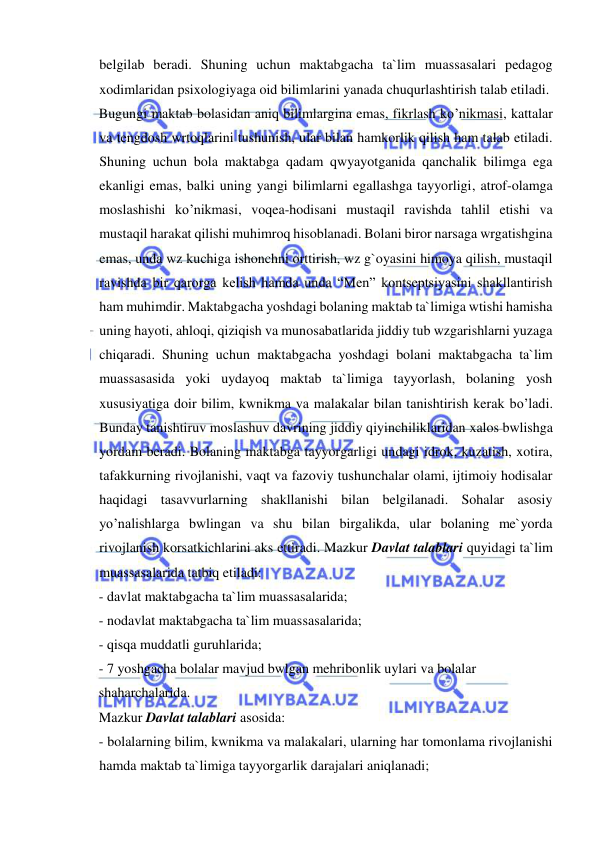  
 
belgilab beradi. Shuning uchun maktabgacha ta`lim muassasalari pedagog 
xodimlaridan psixologiyaga oid bilimlarini yanada chuqurlashtirish talab etiladi. 
Bugungi maktab bolasidan aniq bilimlargina emas, fikrlash ko’nikmasi, kattalar 
va tengdosh wrtoqlarini tushunish, ular bilan hamkorlik qilish ham talab etiladi. 
Shuning uchun bola maktabga qadam qwyayotganida qanchalik bilimga ega 
ekanligi emas, balki uning yangi bilimlarni egallashga tayyorligi, atrof-olamga 
moslashishi ko’nikmasi, voqea-hodisani mustaqil ravishda tahlil etishi va 
mustaqil harakat qilishi muhimroq hisoblanadi. Bolani biror narsaga wrgatishgina 
emas, unda wz kuchiga ishonchni orttirish, wz g`oyasini himoya qilish, mustaqil 
ravishda bir qarorga kelish hamda unda “Men” kontseptsiyasini shakllantirish 
ham muhimdir. Maktabgacha yoshdagi bolaning maktab ta`limiga wtishi hamisha 
uning hayoti, ahloqi, qiziqish va munosabatlarida jiddiy tub wzgarishlarni yuzaga 
chiqaradi. Shuning uchun maktabgacha yoshdagi bolani maktabgacha ta`lim 
muassasasida yoki uydayoq maktab ta`limiga tayyorlash, bolaning yosh 
xususiyatiga doir bilim, kwnikma va malakalar bilan tanishtirish kerak bo’ladi. 
Bunday tanishtiruv moslashuv davrining jiddiy qiyinchiliklaridan xalos bwlishga 
yordam beradi. Bolaning maktabga tayyorgarligi undagi idrok, kuzatish, xotira, 
tafakkurning rivojlanishi, vaqt va fazoviy tushunchalar olami, ijtimoiy hodisalar 
haqidagi tasavvurlarning shakllanishi bilan belgilanadi. Sohalar asosiy 
yo’nalishlarga bwlingan va shu bilan birgalikda, ular bolaning me`yorda 
rivojlanish korsatkichlarini aks ettiradi. Mazkur Davlat talablari quyidagi ta`lim 
muassasalarida tatbiq etiladi: 
- davlat maktabgacha ta`lim muassasalarida; 
- nodavlat maktabgacha ta`lim muassasalarida; 
- qisqa muddatli guruhlarida; 
- 7 yoshgacha bolalar mavjud bwlgan mehribonlik uylari va bolalar 
shaharchalarida. 
Mazkur Davlat talablari asosida: 
- bolalarning bilim, kwnikma va malakalari, ularning har tomonlama rivojlanishi 
hamda maktab ta`limiga tayyorgarlik darajalari aniqlanadi; 
