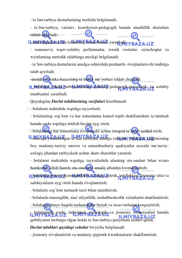  
 
- ta`lim-tarbiya dasturlarining tuzilishi belgilanadi; 
- ta`lim-tarbiya, variativ, korrektsion-pedagogik hamda mualliflik dasturlari 
ishlab chiqiladi; 
- maktabgacha ta`lim tizimining resurs bazasi yaratiladi; 
- zamonaviy wquv-uslubiy qwllanmalar, texnik vositalar, oyinchoqlar va 
wyinlarning metodik talablarga mosligi belgilanadi; 
- ta`lim-tarbiya dasturlarini amalga oshirishda predmetli- rivojlantiruvchi muhitga 
talab qoyiladi; 
-moddiy-texnika bazasining ta`minot me`yorlari ishlab chiqiladi; 
- bolalarni oilada tarbiyalashning tashkiliy-pedagogik-psixologik va uslubiy 
manbaalari yaratiladi. 
Quyidagilar Davlat talablarining vazifalari hisoblanadi: 
- bolalarni maktabda wqishga tayyorlash; 
- bolalarning sog`lom va har tomonlama kamol topib shakllanishini ta`minlash 
hamda unda wqishga intilish hissini uyg`otish; 
- bolalarning har tomonlama rivojlanishi uchun integral ta`limni tashkil etish; 
- shaxsga ywnaltirilgan ta`lim-tarbiyani amalga oshirish;  bolalarni xalqimizning 
boy madaniy-tarixiy merosi va umumbashariy qadriyatlar asosida ma`naviy-
axloqiy jihatdan tarbiyalash uchun shart-sharoitlar yaratish; 
- bolalarni maktabda wqishga tayyorlashda ularning ota-onalari bilan wzaro 
hamkorlik qilish hamda ota-onalarga amaliy jihatdan kwmaklashish; 
- bolalarda ijtimoiy-kommunikativ, axloqiy, estetik, intellektual, jismoniy sifat va 
salohiyatlarni uyg`otish hamda rivojlantirish; 
- bolalarni sog`lom turmush tarzi bilan tanishtirish; 
- bolalarda mustaqillik, mas`uliyatlilik, tashabbuskorlik xislatlarini shakllantirish; 
- bolalarga dunyo haqida tushunchalar berish va tasavvurlarini kengaytirish; 
- bolalarning yoshi, individual, psixologik va jismoniy xususiyatlari hamda 
qobiliyatini inobatga olgan holda ta`lim-tarbiya jarayonini tashkil qilish. 
Davlat talablari quyidagi sohalar bwyicha belgilanadi: 
- jismoniy rivojlantirish va madaniy-gigienik kwnikmalarni shakllantirish; 
