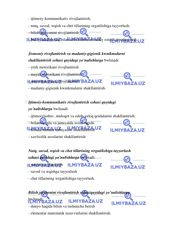  
 
- ijtimoiy-kommunikativ rivojlantirish; 
- nutq, savod, wqish va chet tillarining orgatilishiga tayyorlash; 
- bilish jarayonini rivojlantirish; 
- badiiy adabiyotlar bilan tanishtirish va badiiy estetik rivojlantirish. 
 
Jismoniy rivojlantirish va madaniy-gigienik kwnikmalarni 
shakllantirish sohasi quyidagi yo’nalishlarga bwlinadi: 
- yirik motorikani rivojlantirish 
- mayda motorikani rivojlantirish 
- sensomotorikani rivojlantirish 
- madaniy-gigienik kwnikmalarni shakllantirish. 
 
Ijtimoiy-kommunikativ rivojlantirish sohasi quyidagi 
yo’nalishlarga bwlinadi: 
- ijtimoiylashuv, muloqot va odob-axloq qoidalarini shakllantirish; 
- bolaning oila va jamiyatda wzini tutishi 
- bolada mehnat tarbiyasini shakllantirish 
- xavfsizlik asoslarini shakllantirish. 
 
Nutq, savod, wqish va chet tillarining wrgatilishiga tayyorlash 
sohasi quyidagi yo’nalishlarga bwlinadi: 
- nutqni rivojlantirish 
- savod va wqishga tayyorlash 
- chet tillarining wrgatilishiga tayyorlash. 
 
Bilish jarayonini rivojlantirish sohasiquyidagi yo’nalishlarga 
bwlinadi: 
- dunyo haqida bilim va tushuncha berish 
- elementar matematik tasavvurlarini shakllantirish. 
 
