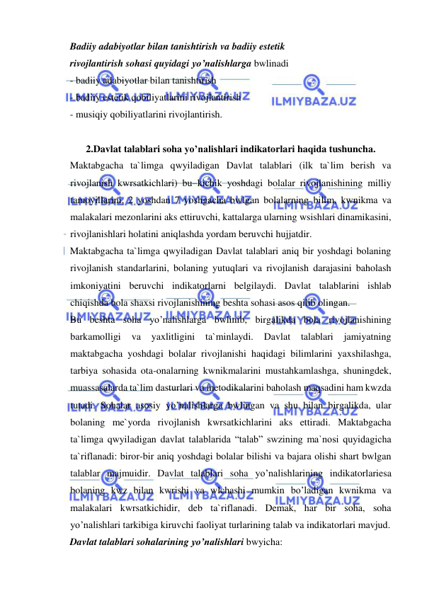  
 
Badiiy adabiyotlar bilan tanishtirish va badiiy estetik 
rivojlantirish sohasi quyidagi yo’nalishlarga bwlinadi 
- badiiy adabiyotlar bilan tanishtirish 
- badiiy estetik qobiliyatlarini rivojlantirish 
- musiqiy qobiliyatlarini rivojlantirish. 
 
2.Davlat talablari soha yo’nalishlari indikatorlari haqida tushuncha. 
Maktabgacha ta`limga qwyiladigan Davlat talablari (ilk ta`lim berish va 
rivojlanish kwrsatkichlari) bu–kichik yoshdagi bolalar rivojlanishining milliy 
tamoyillarini, 2 yoshdan 7 yoshgacha bwlgan bolalarning bilim, kwnikma va 
malakalari mezonlarini aks ettiruvchi, kattalarga ularning wsishlari dinamikasini, 
rivojlanishlari holatini aniqlashda yordam beruvchi hujjatdir. 
Maktabgacha ta`limga qwyiladigan Davlat talablari aniq bir yoshdagi bolaning 
rivojlanish standarlarini, bolaning yutuqlari va rivojlanish darajasini baholash 
imkoniyatini beruvchi indikatorlarni belgilaydi. Davlat talablarini ishlab 
chiqishda bola shaxsi rivojlanishining beshta sohasi asos qilib olingan. 
Bu beshta soha yo’nalishlarga bwlinib, birgalikda bola rivojlanishining 
barkamolligi 
va 
yaxlitligini ta`minlaydi. 
Davlat 
talablari 
jamiyatning 
maktabgacha yoshdagi bolalar rivojlanishi haqidagi bilimlarini yaxshilashga, 
tarbiya sohasida ota-onalarning kwnikmalarini mustahkamlashga, shuningdek, 
muassasalarda ta`lim dasturlari va metodikalarini baholash maqsadini ham kwzda 
tutadi. Sohalar asosiy yo’nalishlarga bwlingan va shu bilan birgalikda, ular 
bolaning me`yorda rivojlanish kwrsatkichlarini aks ettiradi. Maktabgacha 
ta`limga qwyiladigan davlat talablarida “talab” swzining ma`nosi quyidagicha 
ta`riflanadi: biror-bir aniq yoshdagi bolalar bilishi va bajara olishi shart bwlgan 
talablar majmuidir. Davlat talablari soha yo’nalishlarining indikatorlariesa 
bolaning kwz bilan kwrishi va wlchashi mumkin bo’ladigan kwnikma va 
malakalari kwrsatkichidir, deb ta`riflanadi. Demak, har bir soha, soha 
yo’nalishlari tarkibiga kiruvchi faoliyat turlarining talab va indikatorlari mavjud. 
Davlat talablari sohalarining yo’nalishlari bwyicha: 
