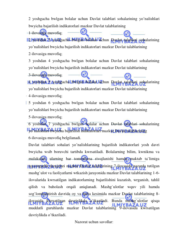  
 
2 yoshgacha bwlgan bolalar uchun Davlat talablari sohalarining yo’nalishlari 
bwyicha bajarilish indikatorlari mazkur Davlat talablarining 
1-ilovasiga muvofiq; 
2 yoshdan 3 yoshgacha bwlgan bolalar uchun Davlat talablari sohalarining 
yo’nalishlari bwyicha bajarilish indikatorlari mazkur Davlat talablarining 
2-ilovasiga muvofiq; 
3 yoshdan 4 yoshgacha bwlgan bolalar uchun Davlat talablari sohalarining 
yo’nalishlari bwyicha bajarilish indikatorlari mazkur Davlat talablarining 
3-ilovasiga muvofiq; 
4 yoshdan 5 yoshgacha bwlgan bolalar uchun Davlat talablari sohalarining 
yo’nalishlari bwyicha bajarilish indikatorlari mazkur Davlat talablarining 
4-ilovasiga muvofiq; 
5 yoshdan 6 yoshgacha bwlgan bolalar uchun Davlat talablari sohalarining 
yo’nalishlari bwyicha bajarilish indikatorlari mazkur Davlat talablarining 
5-ilovasiga muvofiq; 
6 yoshdan 7 yoshgacha bwlgan bolalar uchun Davlat talablari sohalarining 
yo’nalishlari bwyicha bajarilish indikatorlari mazkur Davlat talablarining 
6-ilovasiga muvofiq belgilanadi. 
Davlat talablari sohalari yo’nalishlarining bajarilish indikatorlari yosh davri 
bwyicha wsib boruvchi tartibda kwrsatiladi. Bolalarning bilim, kwnikma va 
malakalari, ularning har tomonlama rivojlanishi hamda maktab ta`limiga 
tayyorgarlik darajalari mazkur Davlat talablarining 7-ilovasida nazarda tutilgan 
mashg`ulot va faoliyatlarni wtkazish jarayonida mazkur Davlat talablarining 1-6-
ilovalarida kwrsatilgan indikatorlarning bajarilishini kuzatish, wrganish, tahlil 
qilish va baholash orqali aniqlanadi. Mashg`ulotlar wquv yili hamda 
sog`lomlashtirish davrida oy va hafta kesimida mazkur Davlat talablarining 8-
ilovasida kwrsatilgan davriylikda o’tkaziladi. Bunda mashg`ulotlar qisqa 
muddatli guruhlarda mazkur Davlat talablarining 9-ilovasida kwrsatilgan 
davriylikda o’tkaziladi.  
Nazorat uchun savollar: 
