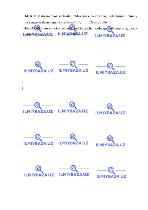  
 
14. K.M.Mahkamjonov va boshq. “Maktabgacha yoshdagi bolalarning umumiy 
va kengaytirilgan jismoniy tarbiyasi”. T.: “Ilm Ziyo”, 2006 
15. D.J.Sharipova. “Ota-onalarga maktabgacha yoshdagi bolalarning gigienik 
tarbiyasi haqida”. T.: «Ilm Ziyo», 2007. 
