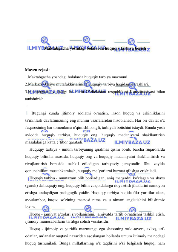 1 
 
 
 
 
 
 
Maktabgacha yoshdagi bolalarda huquqiy tarbiya berish 
 
 
Mavzu rejasi: 
1.Maktabgacha yoshdagi bolalarda huquqiy tarbiya mazmuni.  
2.Markaziy Osiyo mutafakkirlarining huquqiy tarbiya haqidagi qarashlari.  
3.Maktabgacha yoshdagi bolalarni O’zbekiston respublikasi Konstitutsiyasi bilan 
tanishtirish. 
       
  Bugungi kunda ijtimoiy adolatni o'rnatish, inson huquq va erkinliklarini 
ta'minlash davlatimizning eng muhim vazifalaridan hisoblanadi. Har bir davlat o'z 
fuqarosining har tomonlama o'qimishli, ongli, tarbiyali boiishini istaydi. Bunda yosh 
avlodda huquqiy tarbiya, huquqiy ong, huquqiy madaniyatni shakllantirish 
masalalariga katta e’tibor qaratadi. 
Huquqiy tarbiya - umum tarbiyaning ajralmas qismi boiib, barcha fuqarolarda 
huquqiy bilimlar asosida, huquqiy ong va huquqiy madaniyatni shakllantirish va 
rivojlantirish borasida tashkil etiladigan tarbiyaviy jarayondir. Shu zaylda 
qonunchilikni mustahkamlash, huquqiy me’yorlarni hurmat qilishga erishiladi. 
Huquqiy tarbiya - muntazam olib boriladigan, aniq maqsadni ko'zlagan va shaxs 
(guruh) da huquqiy ong, huquqiy bilim va qoidalarga rioya etish jihatlarini namoyon 
etishga undaydigan pedagogik yoidir. Huquqiy tarbiya haqida fikr yuritilar ekan, 
avvalambor, huquq so'zining ma'nosi nima va u nimani anglatishini bilishimiz 
lozim. 
Huquq - jamiyat a’zolari rivojlanishini, jamiyatda tartib o'rnatishni tashkil etish, 
ijtimoiy munosabatlarni tartibga solish vositasidir. 
Huquq - ijtimoiy va yuridik mazmunga ega shaxsning xulq-atvori, axloq, urf-
odatlar, an’analar nuqtayi nazaridan asoslangan hollarda umum ijtimoiy ma'nodagi 
huquq tushuniladi. Bunga millatlarning o'z taqdirini o'zi belgilash huquqi ham 
