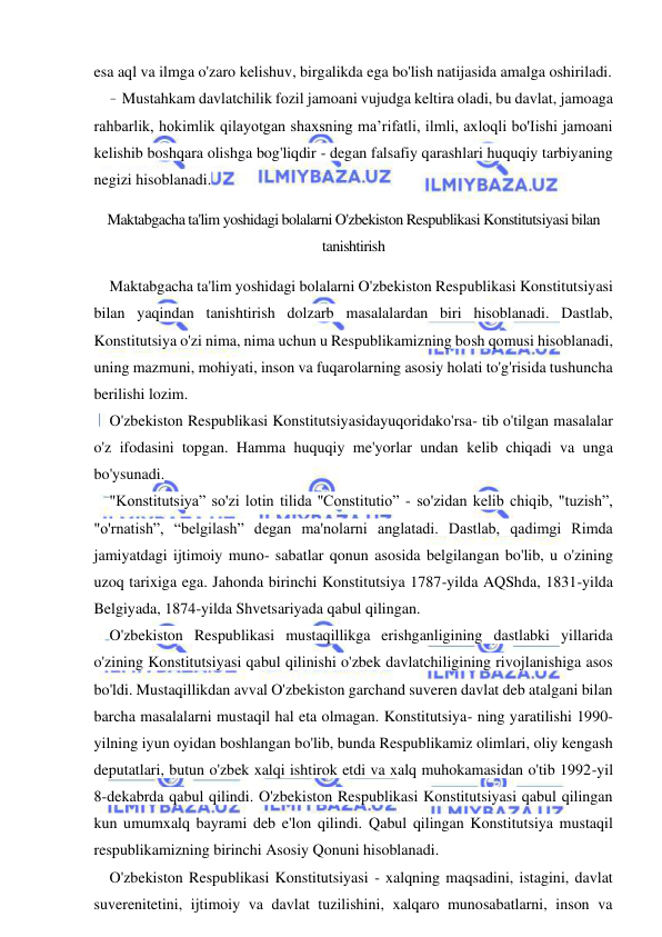 10 
 
 
esa aql va ilmga o'zaro kelishuv, birgalikda ega bo'lish natijasida amalga oshiriladi. 
- Mustahkam davlatchilik fozil jamoani vujudga keltira oladi, bu davlat, jamoaga 
rahbarlik, hokimlik qilayotgan shaxsning ma’rifatli, ilmli, axloqli bo'Iishi jamoani 
kelishib boshqara olishga bog'liqdir - degan falsafiy qarashlari huquqiy tarbiyaning 
negizi hisoblanadi. 
Maktabgacha ta'lim yoshidagi bolalarni O'zbekiston Respublikasi Konstitutsiyasi bilan 
tanishtirish 
Maktabgacha ta'lim yoshidagi bolalarni O'zbekiston Respublikasi Konstitutsiyasi 
bilan yaqindan tanishtirish dolzarb masalalardan biri hisoblanadi. Dastlab, 
Konstitutsiya o'zi nima, nima uchun u Respublikamizning bosh qomusi hisoblanadi, 
uning mazmuni, mohiyati, inson va fuqarolarning asosiy holati to'g'risida tushuncha 
berilishi lozim. 
O'zbekiston Respublikasi Konstitutsiyasidayuqoridako'rsa- tib o'tilgan masalalar 
o'z ifodasini topgan. Hamma huquqiy me'yorlar undan kelib chiqadi va unga 
bo'ysunadi. 
"Konstitutsiya” so'zi lotin tilida ''Constitutio” - so'zidan kelib chiqib, "tuzish”, 
"o'rnatish”, “belgilash” degan ma'nolarni anglatadi. Dastlab, qadimgi Rimda 
jamiyatdagi ijtimoiy muno- sabatlar qonun asosida belgilangan bo'lib, u o'zining 
uzoq tarixiga ega. Jahonda birinchi Konstitutsiya 1787-yilda AQShda, 1831-yilda 
Belgiyada, 1874-yilda Shvetsariyada qabul qilingan. 
O'zbekiston Respublikasi mustaqillikga erishganligining dastlabki yillarida 
o'zining Konstitutsiyasi qabul qilinishi o'zbek davlatchiligining rivojlanishiga asos 
bo'ldi. Mustaqillikdan avval O'zbekiston garchand suveren davlat deb atalgani bilan 
barcha masalalarni mustaqil hal eta olmagan. Konstitutsiya- ning yaratilishi 1990-
yilning iyun oyidan boshlangan bo'lib, bunda Respublikamiz olimlari, oliy kengash 
deputatlari, butun o'zbek xalqi ishtirok etdi va xalq muhokamasidan o'tib 1992-yil 
8-dekabrda qabul qilindi. O'zbekiston Respublikasi Konstitutsiyasi qabul qilingan 
kun umumxalq bayrami deb e'lon qilindi. Qabul qilingan Konstitutsiya mustaqil 
respublikamizning birinchi Asosiy Qonuni hisoblanadi. 
O'zbekiston Respublikasi Konstitutsiyasi - xalqning maqsadini, istagini, davlat 
suverenitetini, ijtimoiy va davlat tuzilishini, xalqaro munosabatlarni, inson va 
