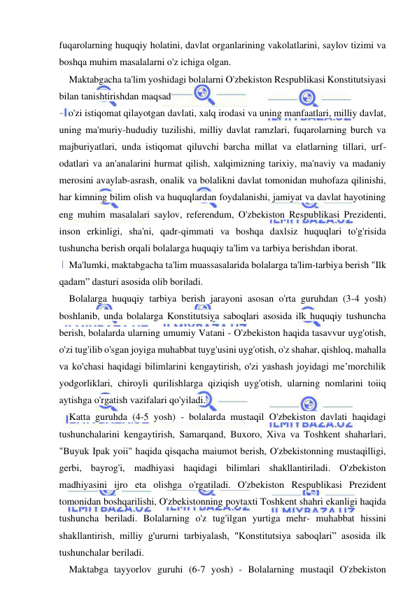 11 
 
 
fuqarolarning huquqiy holatini, davlat organlarining vakolatlarini, saylov tizimi va 
boshqa muhim masalalarni o'z ichiga olgan. 
Maktabgacha ta'lim yoshidagi bolalarni O'zbekiston Respublikasi Konstitutsiyasi 
bilan tanishtirishdan maqsad 
- o'zi istiqomat qilayotgan davlati, xalq irodasi va uning manfaatlari, milliy davlat, 
uning ma'muriy-hududiy tuzilishi, milliy davlat ramzlari, fuqarolarning burch va 
majburiyatlari, unda istiqomat qiluvchi barcha millat va elatlarning tillari, urf-
odatlari va an'analarini hurmat qilish, xalqimizning tarixiy, ma'naviy va madaniy 
merosini avaylab-asrash, onalik va bolalikni davlat tomonidan muhofaza qilinishi, 
har kimning bilim olish va huquqlardan foydalanishi, jamiyat va davlat hayotining 
eng muhim masalalari saylov, referendum, O'zbekiston Respublikasi Prezidenti, 
inson erkinligi, sha'ni, qadr-qimmati va boshqa daxlsiz huquqlari to'g'risida 
tushuncha berish orqali bolalarga huquqiy ta'lim va tarbiya berishdan iborat. 
Ma'lumki, maktabgacha ta'lim muassasalarida bolalarga ta'lim-tarbiya berish "Ilk 
qadam” dasturi asosida olib boriladi. 
Bolalarga huquqiy tarbiya berish jarayoni asosan o'rta guruhdan (3-4 yosh) 
boshlanib, unda bolalarga Konstitutsiya saboqlari asosida ilk huquqiy tushuncha 
berish, bolalarda ularning umumiy Vatani - O'zbekiston haqida tasavvur uyg'otish, 
o'zi tug'ilib o'sgan joyiga muhabbat tuyg'usini uyg'otish, o'z shahar, qishloq, mahalla 
va ko'chasi haqidagi bilimlarini kengaytirish, o'zi yashash joyidagi me’morchilik 
yodgorliklari, chiroyli qurilishlarga qiziqish uyg'otish, ularning nomlarini toiiq 
aytishga o'rgatish vazifalari qo'yiladi. 
Katta guruhda (4-5 yosh) - bolalarda mustaqil O'zbekiston davlati haqidagi 
tushunchalarini kengaytirish, Samarqand, Buxoro, Xiva va Toshkent shaharlari, 
"Buyuk Ipak yoii" haqida qisqacha maiumot berish, O'zbekistonning mustaqilligi, 
gerbi, bayrog'i, madhiyasi haqidagi bilimlari shakllantiriladi. O'zbekiston 
madhiyasini ijro eta olishga o'rgatiladi. O'zbekiston Respublikasi Prezident 
tomonidan boshqarilishi, O'zbekistonning poytaxti Toshkent shahri ekanligi haqida 
tushuncha beriladi. Bolalarning o'z tug'ilgan yurtiga mehr- muhabbat hissini 
shakllantirish, milliy g'ururni tarbiyalash, "Konstitutsiya saboqlari” asosida ilk 
tushunchalar beriladi. 
Maktabga tayyorlov guruhi (6-7 yosh) - Bolalarning mustaqil O'zbekiston 
