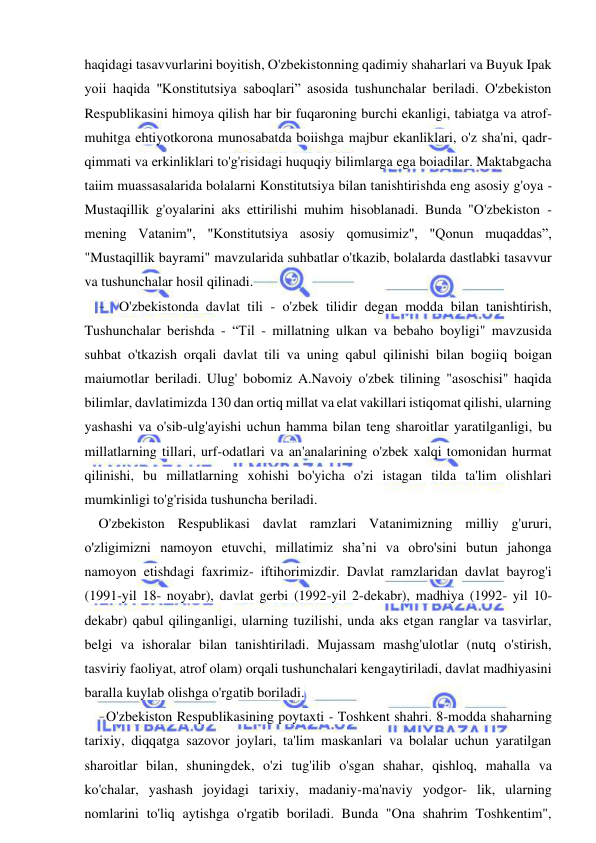 12 
 
 
haqidagi tasavvurlarini boyitish, O'zbekistonning qadimiy shaharlari va Buyuk Ipak 
yoii haqida "Konstitutsiya saboqlari” asosida tushunchalar beriladi. O'zbekiston 
Respublikasini himoya qilish har bir fuqaroning burchi ekanligi, tabiatga va atrof-
muhitga ehtiyotkorona munosabatda boiishga majbur ekanliklari, o'z sha'ni, qadr-
qimmati va erkinliklari to'g'risidagi huquqiy bilimlarga ega boiadilar. Maktabgacha 
taiim muassasalarida bolalarni Konstitutsiya bilan tanishtirishda eng asosiy g'oya - 
Mustaqillik g'oyalarini aks ettirilishi muhim hisoblanadi. Bunda "O'zbekiston - 
mening Vatanim", "Konstitutsiya asosiy qomusimiz", "Qonun muqaddas”, 
"Mustaqillik bayrami" mavzularida suhbatlar o'tkazib, bolalarda dastlabki tasavvur 
va tushunchalar hosil qilinadi. 
- O'zbekistonda davlat tili - o'zbek tilidir degan modda bilan tanishtirish, 
Tushunchalar berishda - “Til - millatning ulkan va bebaho boyligi" mavzusida 
suhbat o'tkazish orqali davlat tili va uning qabul qilinishi bilan bogiiq boigan 
maiumotlar beriladi. Ulug' bobomiz A.Navoiy o'zbek tilining "asoschisi" haqida 
bilimlar, davlatimizda 130 dan ortiq millat va elat vakillari istiqomat qilishi, ularning 
yashashi va o'sib-ulg'ayishi uchun hamma bilan teng sharoitlar yaratilganligi, bu 
millatlarning tillari, urf-odatlari va an'analarining o'zbek xalqi tomonidan hurmat 
qilinishi, bu millatlarning xohishi bo'yicha o'zi istagan tilda ta'lim olishlari 
mumkinligi to'g'risida tushuncha beriladi. 
O'zbekiston Respublikasi davlat ramzlari Vatanimizning milliy g'ururi, 
o'zligimizni namoyon etuvchi, millatimiz sha’ni va obro'sini butun jahonga 
namoyon etishdagi faxrimiz- iftihorimizdir. Davlat ramzlaridan davlat bayrog'i 
(1991-yil 18- noyabr), davlat gerbi (1992-yil 2-dekabr), madhiya (1992- yil 10-
dekabr) qabul qilinganligi, ularning tuzilishi, unda aks etgan ranglar va tasvirlar, 
belgi va ishoralar bilan tanishtiriladi. Mujassam mashg'ulotlar (nutq o'stirish, 
tasviriy faoliyat, atrof olam) orqali tushunchalari kengaytiriladi, davlat madhiyasini 
baralla kuylab olishga o'rgatib boriladi. 
- O'zbekiston Respublikasining poytaxti - Toshkent shahri. 8-modda shaharning 
tarixiy, diqqatga sazovor joylari, ta'lim maskanlari va bolalar uchun yaratilgan 
sharoitlar bilan, shuningdek, o'zi tug'ilib o'sgan shahar, qishloq, mahalla va 
ko'chalar, yashash joyidagi tarixiy, madaniy-ma'naviy yodgor- lik, ularning 
nomlarini to'liq aytishga o'rgatib boriladi. Bunda "Ona shahrim Toshkentim", 
