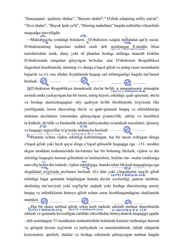 13 
 
 
"Samarqand - qadimiy shahar”, "Buxoro shahri"," O'zbek xalqining milliy san'ati", 
“Xiva shahri”, "Buyuk Ipak yo'li", "Mening mahallam” haqida suhbatlar o'tkazilishi 
maqsadga muvofiqdir. 
- Maktabgacha yoshdagi bolalarni - O'zbekiston xalqini millatidan qat'iy nazar, 
O'zbekistonning fuqarolari tashkil etadi deb nomlangan 8-modda bilan 
tanishtirishda etnik, diniy yoki til jihatdan boshqa millatga mansub kishilar 
O'zbekistonda istiqomat qilayotgan bo'lsalar, ular O'zbekiston Respublikasi 
fuqarolari hisoblanishi, ularning o'z diniga e'tiqod qilish va uning rasm-rusumlarini 
bajarish va o'z ona tilidan foydalanish huquqi rad etilmaganligi haqida ma’lumot 
beriladi. 
- O'zbekiston Respublikasi demokratik davlat bo'lib, u umuminsoniy prinsiplar 
asosida unda yashayotgan har bir inson, uning hayoti, erkinligi, qadr-qimmati, sha'ni 
va boshqa daxlsizhuquqlari oliy qadriyat bo'lib hisoblanishi to'g'risida fikr 
yuritilganda, inson shaxsining sha'ni va qadr-qimmati huquq va erkiniiklariga 
nisbatan davlatimiz tomonidan qilinayotgan g'amxo'rlik, adolat va tinchlikni 
ta’kidlash, do'stlik va birdamlik ruhida tarbiyalashni ta'minlash masalalari, ijtimoiy 
va huquqiy tamoyillar to'g'risida tushuncha beriladi. 
- Hamma uchun vijdon erkinligi kafolatlangan, har bir inson xohlagan diniga 
e'tiqod qilish yoki hech qaysi dinga e’tiqod qilmaslik huquqiga ega - (31- modda) 
degan moddani tushuntirishda davlatimiz har bir bolaning fikrlash, vijdon va din 
erkinligi huquqini hurmat qilinishini ta’minlanishini, bolalar ota- onalar istaklariga 
muvofiq holda din tanlash, vijdon erkinligiga, hamda erkin fikrlash huquqlariga ega 
ekanliklari to'g'risida ma'lumot beriladi. O'z dini yoki e'tiqodlarini targ'ib qilish 
erkinligi faqat qonunda belgilangan hamda davlat xavfsizligi, jamoat tartibini, 
aholining ma’naviyati yoki sog'lig'ini saqlash yoki boshqa shaxslarning asosiy 
huquq va erkinliklarini himoya qilish uchun zarur hisoblangandagina cheklanishi 
mumkin. 
- Har bir shaxs mehnat qilish, erkin kasb tanlash, adolatli mehnat sharoitlarida 
ishlash va qonunda ko'rsatilgan tartibda ishsizlikdan himoyalanish huquqiga egadir 
- deb nomlangan 37-moddasini tushuntirishda bolalarda kattalar mehnatiga hurmat 
va qiziqish hissini uyg'otish va tarbiyalash va umumlashtirish, ishlab chiqarish 
korxonalari, qurilish, dalalar va boshqa sohalarda qilinayotgan mehnat haqida 
