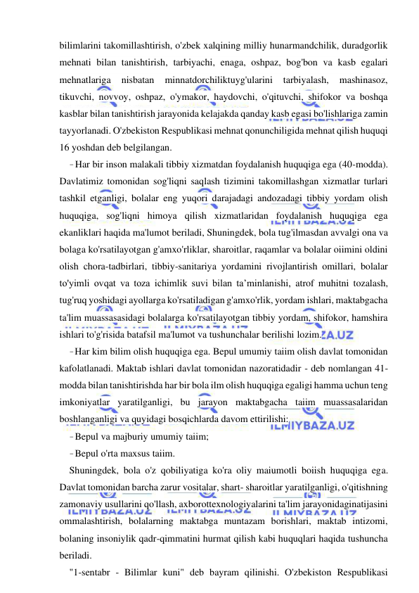 14 
 
 
bilimlarini takomillashtirish, o'zbek xalqining milliy hunarmandchilik, duradgorlik 
mehnati bilan tanishtirish, tarbiyachi, enaga, oshpaz, bog'bon va kasb egalari 
mehnatlariga 
nisbatan 
minnatdorchiliktuyg'ularini 
tarbiyalash, 
mashinasoz, 
tikuvchi, novvoy, oshpaz, o'ymakor, haydovchi, o'qituvchi, shifokor va boshqa 
kasblar bilan tanishtirish jarayonida kelajakda qanday kasb egasi bo'lishlariga zamin 
tayyorlanadi. O'zbekiston Respublikasi mehnat qonunchiligida mehnat qilish huquqi 
16 yoshdan deb belgilangan. 
- Har bir inson malakali tibbiy xizmatdan foydalanish huquqiga ega (40-modda). 
Davlatimiz tomonidan sog'liqni saqlash tizimini takomillashgan xizmatlar turlari 
tashkil etganligi, bolalar eng yuqori darajadagi andozadagi tibbiy yordam olish 
huquqiga, sog'liqni himoya qilish xizmatlaridan foydalanish huquqiga ega 
ekanliklari haqida ma'lumot beriladi, Shuningdek, bola tug'ilmasdan avvalgi ona va 
bolaga ko'rsatilayotgan g'amxo'rliklar, sharoitlar, raqamlar va bolalar oiimini oldini 
olish chora-tadbirlari, tibbiy-sanitariya yordamini rivojlantirish omillari, bolalar 
to'yimli ovqat va toza ichimlik suvi bilan ta’minlanishi, atrof muhitni tozalash, 
tug'ruq yoshidagi ayollarga ko'rsatiladigan g'amxo'rlik, yordam ishlari, maktabgacha 
ta'lim muassasasidagi bolalarga ko'rsatilayotgan tibbiy yordam, shifokor, hamshira 
ishlari to'g'risida batafsil ma'lumot va tushunchalar berilishi lozim. 
- Har kim bilim olish huquqiga ega. Bepul umumiy taiim olish davlat tomonidan 
kafolatlanadi. Maktab ishlari davlat tomonidan nazoratidadir - deb nomlangan 41-
modda bilan tanishtirishda har bir bola ilm olish huquqiga egaligi hamma uchun teng 
imkoniyatlar yaratilganligi, bu jarayon maktabgacha taiim muassasalaridan 
boshlanganligi va quyidagi bosqichlarda davom ettirilishi: 
- Bepul va majburiy umumiy taiim; 
- Bepul o'rta maxsus taiim. 
Shuningdek, bola o'z qobiliyatiga ko'ra oliy maiumotli boiish huquqiga ega. 
Davlat tomonidan barcha zarur vositalar, shart- sharoitlar yaratilganligi, o'qitishning 
zamonaviy usullarini qo'llash, axborottexnologiyalarini ta'lim jarayonidaginatijasini 
ommalashtirish, bolalarning maktabga muntazam borishlari, maktab intizomi, 
bolaning insoniylik qadr-qimmatini hurmat qilish kabi huquqlari haqida tushuncha 
beriladi. 
"1-sentabr - Bilimlar kuni" deb bayram qilinishi. O'zbekiston Respublikasi 
