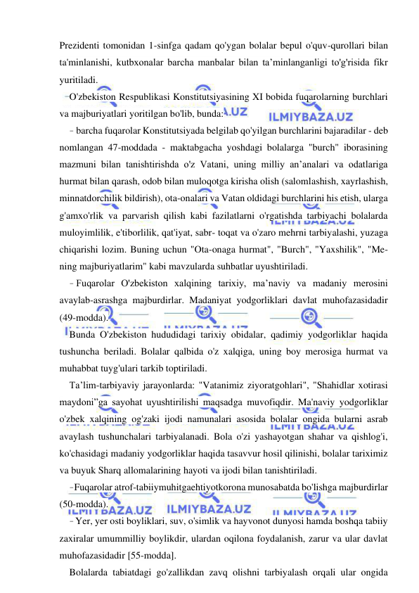 15 
 
 
Prezidenti tomonidan 1-sinfga qadam qo'ygan bolalar bepul o'quv-qurollari bilan 
ta'minlanishi, kutbxonalar barcha manbalar bilan ta’minlanganligi to'g'risida fikr 
yuritiladi. 
O'zbekiston Respublikasi Konstitutsiyasining XI bobida fuqarolarning burchlari 
va majburiyatlari yoritilgan bo'lib, bunda: 
- barcha fuqarolar Konstitutsiyada belgilab qo'yilgan burchlarini bajaradilar - deb 
nomlangan 47-moddada - maktabgacha yoshdagi bolalarga "burch" iborasining 
mazmuni bilan tanishtirishda o'z Vatani, uning milliy an’analari va odatlariga 
hurmat bilan qarash, odob bilan muloqotga kirisha olish (salomlashish, xayrlashish, 
minnatdorchilik bildirish), ota-onalari va Vatan oldidagi burchlarini his etish, ularga 
g'amxo'rlik va parvarish qilish kabi fazilatlarni o'rgatishda tarbiyachi bolalarda 
muloyimlilik, e'tiborlilik, qat'iyat, sabr- toqat va o'zaro mehrni tarbiyalashi, yuzaga 
chiqarishi lozim. Buning uchun "Ota-onaga hurmat", "Burch", "Yaxshilik", "Me- 
ning majburiyatlarim" kabi mavzularda suhbatlar uyushtiriladi. 
- Fuqarolar O'zbekiston xalqining tarixiy, ma’naviy va madaniy merosini 
avaylab-asrashga majburdirlar. Madaniyat yodgorliklari davlat muhofazasidadir 
(49-modda). 
Bunda O'zbekiston hududidagi tarixiy obidalar, qadimiy yodgorliklar haqida 
tushuncha beriladi. Bolalar qalbida o'z xalqiga, uning boy merosiga hurmat va 
muhabbat tuyg'ulari tarkib toptiriladi. 
Ta’lim-tarbiyaviy jarayonlarda: "Vatanimiz ziyoratgohlari", "Shahidlar xotirasi 
maydoni”ga sayohat uyushtirilishi maqsadga muvofiqdir. Ma'naviy yodgorliklar 
o'zbek xalqining og'zaki ijodi namunalari asosida bolalar ongida bularni asrab 
avaylash tushunchalari tarbiyalanadi. Bola o'zi yashayotgan shahar va qishlog'i, 
ko'chasidagi madaniy yodgorliklar haqida tasavvur hosil qilinishi, bolalar tariximiz 
va buyuk Sharq allomalarining hayoti va ijodi bilan tanishtiriladi. 
- Fuqarolar atrof-tabiiymuhitgaehtiyotkorona munosabatda bo'lishga majburdirlar 
(50-modda). 
- Yer, yer osti boyliklari, suv, o'simlik va hayvonot dunyosi hamda boshqa tabiiy 
zaxiralar umummilliy boylikdir, ulardan oqilona foydalanish, zarur va ular davlat 
muhofazasidadir [55-modda]. 
Bolalarda tabiatdagi go'zallikdan zavq olishni tarbiyalash orqali ular ongida 
