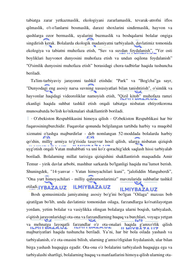 16 
 
 
tabiatga zarar yetkazmaslik, ekologiyani zararlamaslik, tevarak-atrofni iflos 
qilmaslik, o't-o'lanlarni bosmaslik, daraxt shoxlarini sindirmaslik, hayvon va 
qushlarga ozor bermaslik, uyalarini buzmaslik va boshqalarni bolalar ongiga 
singdirish kerak. Bolalarda ekologik madaniyatni tarbiyalash, davlatimiz tomonida 
ekologiya va tabiatni muhofaza etish, "Suv va suvdan foydalanish”, "Yer osti 
boyliklari hayvonot dunyosini muhofaza etish va undan oqilona foydalanish” 
"O'simlik dunyosini muhofaza etish” borasidagi chora-tadbirlar haqida tushuncha 
beriladi. 
Ta'lim-tarbiyaviy jarayonni tashkil etishda: "Park” va "Bog'cha”ga sayr, 
"Dunyodagi eng asosiy narsa suvning xususiyatlari bilan tanishtirish", o'simlik va 
hayvonlar haqidagi videoroliklar namoyish etish, "Qizil kitob” muhofaza ramzi 
ekanligi haqida suhbat tashkil etish orqali tabiatga nisbatan ehtiyotkorona 
munosabatda bo'lish ko'nikmalari shakllantirib boriladi. 
- O'zbekiston Respublikasini himoya qilish - O'zbekiston Respublikasi har bir 
fuqarosiningburchidir. Fuqarolar qonunda belgilangan tartibda harbiy va muqobil 
xizmatni o'tashga majburdirlar - deb nomlangan 52-moddada bolalarda harbiy 
qo'shin, milliy armiya to'g'risida tasavvur hosil qilish, ularga nisbatan qiziqish 
uyg'otish orqali Vatan muhabbati va uni ko'z qorachig'idek saqlash hissi tarbiyalab 
boriladi. Bolalarning millat tarixiga qiziqishini shakllantirish maqsadida Amir 
Temur - yirik davlat arbobi, mashhur sarkarda bo'lganligi haqida ma’lumot berish. 
Shuningdek, "14-yanvar - Vatan himoyachilari kuni”, "jaloliddin Manguberdi”, 
"Ona yurt himoyachilari - milliy qahramonlarimiz” mavzularida suhbatlar tashkil 
etiladi. 
Bosh qomusimizda jamiyatning asosiy bo'g'ini bo'lgan "Oilaga" maxsus bob 
ajratilgan bo'lib, unda davlatimiz tomonidan oilaga, farzandlarga ko'rsatilayotgan 
yordam, yetim bolalar va vasiylikka olingan bolalarga ularni boqish, tarbiyalash, 
o'qitish jarayonlaridagi ota-ona va farzandlarning huquq va burchlari, voyaga yetgan 
va mehnatga layoqatli farzandlar o'z ota-onalari haqida g'amxo'rlik qilish 
majburiyatlari haqida tushuncha beriladi. Ya’ni, har bir bola oilada yashash va 
tarbiyalanish, o'z ota-onasini bilish, ularning g'amxo'rligidan foydalanish, ular bilan 
birga yashash huquqiga egadir. Ota-ona o'z bolalarini tarbiyalash huquqiga ega va 
tarbiyalashi shartligi, bolalarning huquq va manfaatlarini himoya qilish ularning ota- 
