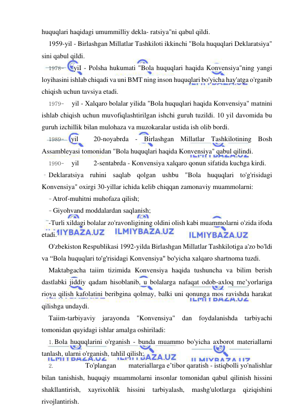 19 
 
 
huquqlari haqidagi umummilliy dekla- ratsiya"ni qabul qildi. 
1959-yil - Birlashgan Millatlar Tashkiloti ikkinchi "Bola huquqlari Deklaratsiya" 
sini qabul qildi. 
1978- 
yiI - Polsha hukumati "Bola huquqlari haqida Konvensiya"ning yangi 
loyihasini ishlab chiqadi va uni BMT ning inson huquqlari bo'yicha hay'atga o'rganib 
chiqish uchun tavsiya etadi. 
1979- 
yil - Xalqaro bolalar yilida "Bola huquqlari haqida Konvensiya" matnini 
ishlab chiqish uchun muvofiqlashtirilgan ishchi guruh tuzildi. 10 yil davomida bu 
guruh izchillik bilan mulohaza va muzokaralar ustida ish olib bordi. 
1989- yil 
20-noyabrda - Birlashgan Millatlar Tashkilotining Bosh 
Assambleyasi tomonidan "Bola huquqlari haqida Konvensiya" qabul qilindi. 
1990- 
yil 
2-sentabrda - Konvensiya xalqaro qonun sifatida kuchga kirdi. 
Deklaratsiya ruhini saqlab qolgan ushbu "Bola huquqlari to'g'risidagi 
Konvensiya" oxirgi 30-yillar ichida kelib chiqqan zamonaviy muammolarni: 
- Atrof-muhitni muhofaza qilish; 
- Giyohvand moddalardan saqlanish; 
-Turli xildagi bolalar zo'ravonligining oldini olish kabi muammolarni o'zida ifoda 
etadi. 
O'zbekiston Respublikasi 1992-yilda Birlashgan Millatlar Tashkilotiga a'zo bo'ldi 
va “Bola huquqlari to'g'risidagi Konvensiya" bo'yicha xalqaro shartnoma tuzdi. 
Maktabgacha taiim tizimida Konvensiya haqida tushuncha va bilim berish 
dastlabki jiddiy qadam hisoblanib, u bolalarga nafaqat odob-axloq me’yorlariga 
rioya qilish kafolatini beribgina qolmay, balki uni qonunga mos ravishda harakat 
qilishga undaydi. 
Taiim-tarbiyaviy jarayonda "Konvensiya" dan foydalanishda tarbiyachi 
tomonidan quyidagi ishlar amalga oshiriladi: 
1. Bola huquqlarini o'rganish - bunda muammo bo'yicha axborot materiallarni 
tanlash, ularni o'rganish, tahlil qilish; 
2. 
To'plangan 
materiallarga e’tibor qaratish - istiqbolli yo'nalishlar 
bilan tanishish, huquqiy muammolarni insonlar tomonidan qabul qilinish hissini 
shakllantirish, xayrixohlik 
hissini tarbiyalash, 
mashg'ulotlarga 
qiziqishini 
rivojlantirish. 
