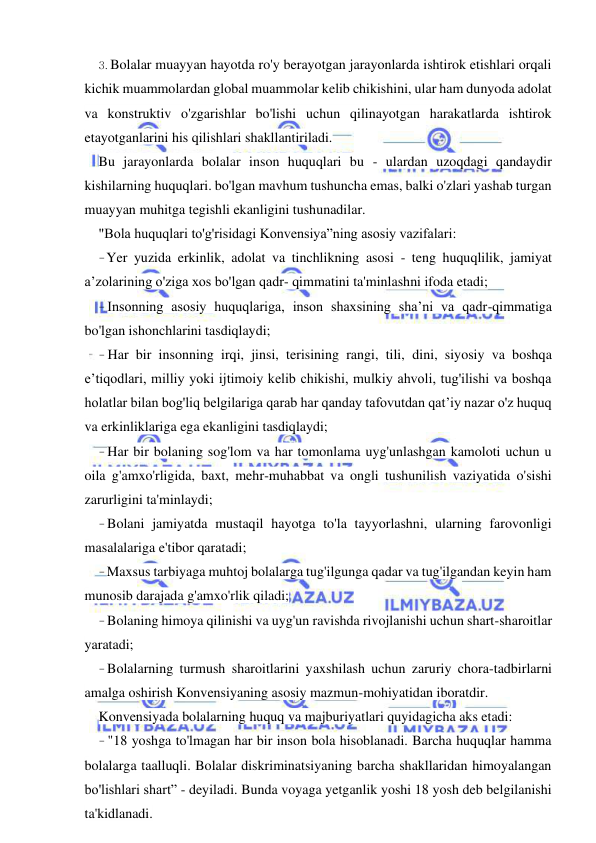 20 
 
 
3. Bolalar muayyan hayotda ro'y berayotgan jarayonlarda ishtirok etishlari orqali 
kichik muammolardan global muammolar kelib chikishini, ular ham dunyoda adolat 
va konstruktiv o'zgarishlar bo'lishi uchun qilinayotgan harakatlarda ishtirok 
etayotganlarini his qilishlari shakllantiriladi. 
Bu jarayonlarda bolalar inson huquqlari bu - ulardan uzoqdagi qandaydir 
kishilarning huquqlari. bo'lgan mavhum tushuncha emas, balki o'zlari yashab turgan 
muayyan muhitga tegishli ekanligini tushunadilar. 
"Bola huquqlari to'g'risidagi Konvensiya”ning asosiy vazifalari: 
- Yer yuzida erkinlik, adolat va tinchlikning asosi - teng huquqlilik, jamiyat 
a’zolarining o'ziga xos bo'lgan qadr- qimmatini ta'minlashni ifoda etadi; 
- Insonning asosiy huquqlariga, inson shaxsining sha’ni va qadr-qimmatiga 
bo'lgan ishonchlarini tasdiqlaydi; 
- Har bir insonning irqi, jinsi, terisining rangi, tili, dini, siyosiy va boshqa 
e’tiqodlari, milliy yoki ijtimoiy kelib chikishi, mulkiy ahvoli, tug'ilishi va boshqa 
holatlar bilan bog'liq belgilariga qarab har qanday tafovutdan qat’iy nazar o'z huquq 
va erkinliklariga ega ekanligini tasdiqlaydi; 
- Har bir bolaning sog'lom va har tomonlama uyg'unlashgan kamoloti uchun u 
oila g'amxo'rligida, baxt, mehr-muhabbat va ongli tushunilish vaziyatida o'sishi 
zarurligini ta'minlaydi; 
- Bolani jamiyatda mustaqil hayotga to'la tayyorlashni, ularning farovonligi 
masalalariga e'tibor qaratadi; 
- Maxsus tarbiyaga muhtoj bolalarga tug'ilgunga qadar va tug'ilgandan keyin ham 
munosib darajada g'amxo'rlik qiladi; 
- Bolaning himoya qilinishi va uyg'un ravishda rivojlanishi uchun shart-sharoitlar 
yaratadi; 
- Bolalarning turmush sharoitlarini yaxshilash uchun zaruriy chora-tadbirlarni 
amalga oshirish Konvensiyaning asosiy mazmun-mohiyatidan iboratdir. 
Konvensiyada bolalarning huquq va majburiyatlari quyidagicha aks etadi: 
- "18 yoshga to'lmagan har bir inson bola hisoblanadi. Barcha huquqlar hamma 
bolalarga taalluqli. Bolalar diskriminatsiyaning barcha shakllaridan himoyalangan 
bo'lishlari shart” - deyiladi. Bunda voyaga yetganlik yoshi 18 yosh deb belgilanishi 
ta'kidlanadi. 
