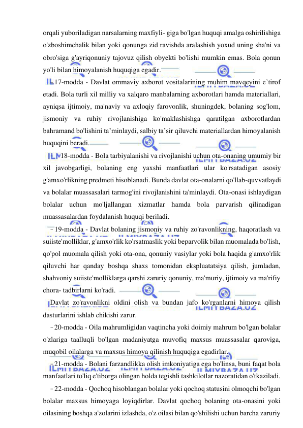 23 
 
 
orqali yuboriladigan narsalarning maxfiyli- giga bo'lgan huquqi amalga oshirilishiga 
o'zboshimchalik bilan yoki qonunga zid ravishda aralashish yoxud uning sha'ni va 
obro'siga g'ayriqonuniy tajovuz qilish obyekti bo'lishi mumkin emas. Bola qonun 
yo'li bilan himoyalanish huquqiga egadir. 
- 17-modda - Davlat ommaviy axborot vositalarining muhim mavqeyini e’tirof 
etadi. Bola turli xil milliy va xalqaro manbalarning axborotlari hamda materiallari, 
ayniqsa ijtimoiy, ma'naviy va axloqiy farovonlik, shuningdek, bolaning sog'lom, 
jismoniy va ruhiy rivojlanishiga ko'maklashishga qaratilgan axborotlardan 
bahramand bo'lishini ta’minlaydi, salbiy ta’sir qiluvchi materiallardan himoyalanish 
huquqini beradi. 
- 18-modda - Bola tarbiyalanishi va rivojlanishi uchun ota-onaning umumiy bir 
xil javobgarligi, bolaning eng yaxshi manfaatlari ular ko'rsatadigan asosiy 
g'amxo'rlikning predmeti hisoblanadi. Bunda davlat ota-onalarni qo'llab-quvvatlaydi 
va bolalar muassasalari tarmog'ini rivojlanishini ta'minlaydi. Ota-onasi ishlaydigan 
bolalar uchun mo'ljallangan xizmatlar hamda bola parvarish qilinadigan 
muassasalardan foydalanish huquqi beriladi. 
- 19-modda - Davlat bolaning jismoniy va ruhiy zo'ravonlikning, haqoratlash va 
suiiste'molliklar, g'amxo'rlik ko'rsatmaslik yoki beparvolik bilan muomalada bo'lish, 
qo'pol muomala qilish yoki ota-ona, qonuniy vasiylar yoki bola haqida g'amxo'rlik 
qiluvchi har qanday boshqa shaxs tomonidan ekspluatatsiya qilish, jumladan, 
shahvoniy suiiste'molliklarga qarshi zaruriy qonuniy, ma'muriy, ijtimoiy va ma'rifiy 
chora- tadbirlarni ko'radi. 
Davlat zo'ravonlikni oldini olish va bundan jafo ko'rganlarni himoya qilish 
dasturlarini ishlab chikishi zarur. 
- 20-modda - Oila mahrumligidan vaqtincha yoki doimiy mahrum bo'lgan bolalar 
o'zlariga taalluqli bo'lgan madaniyatga muvofiq maxsus muassasalar qaroviga, 
muqobil oilalarga va maxsus himoya qilinish huquqiga egadirlar. 
- 21-modda - Bolani farzandlikka olish imkoniyatiga ega bo'linsa, buni faqat bola 
manfaatlari to'liq e'tiborga olingan holda tegishli tashkilotlar nazoratidan o'tkaziladi. 
- 22-modda - Qochoq hisoblangan bolalar yoki qochoq statusini olmoqchi bo'lgan 
bolalar maxsus himoyaga loyiqdirlar. Davlat qochoq bolaning ota-onasini yoki 
oilasining boshqa a'zolarini izlashda, o'z oilasi bilan qo'shilishi uchun barcha zaruriy 
