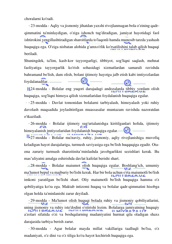 24 
 
 
choralarni ko'radi. 
- 23-modda - Aqliy va jismoniy jihatdan yaxshi rivojlanmagan bola o'zining qadr-
qimmatini ta'minlaydigan, o'ziga ishonch tug'diradigan, jamiyat hayotidagi faol 
ishtirokini yengillashtiradigan sharoitlarda to'laqonli hamda munosib tarzda yashash 
huquqiga ega. O'ziga nisbatan alohida g'amxo'rlik ko'rsatilishini talab qilish huquqi 
beriladi. 
Shuningdek, ta'lim, kasb-kor tayyorgarligi, tibbiyot, sog'liqni saqlash, mehnat 
faoliyatiga tayyorgarlik ko'rish sohasidagi xizmatlardan samarali ravishda 
bahramand bo'lish, dam olish, bolani ijtimoiy hayotga jalb etish kabi imtiyozlardan 
foydalanadilar. 
- 24-modda - Bolalar eng yuqori darajadagi andozalarda tibbiy yordam olish 
huquqiga, sog'liqni himoya qilish xizmatlaridan foydalanish huquqiga egalar. 
- 25-modda - Davlat tomonidan bolalarni tarbiyalash, himoyalash yoki ruhiy 
davolash maqsadida joylashtirilgan muassasalar muntazam ravishda nazoratdan 
o'tkaziladi. 
- 26-modda - Bolalar ijtimoiy sug'urtalanishga kiritilganlari holida, ijtimoiy 
himoyalanish imtiyozlaridan foydalanish huquqiga egalar. 
- 27-modda - Bolalar ma'naviy, ruhiy, jismoniy, aqliy rivojlanishiga muvofiq 
keladigan hayot darajalariga, turmush saviyasiga ega bo'lish huqquqiga egadir. Ota-
ona zaruriy turmush sharoitinita’minlashda javobgarlikni sezishlari kerak. Bu 
mas’uliyatni amalga oshirishda davlat kafolat berishi shart. 
- 28-modda - Bolalar maiumot olish huquqiga egalar. Boshlang'ich, umumiy 
ma'lumot bepul va majburiy bo'lishi kerak. Har bir bola uchun o'rta maiumotli bo'lish 
imkoni yaratilgan bo'lishi shart. Oliy maiumotli bo'lish huquqiga hamma o'z 
qobiliyatiga ko'ra ega. Maktab intizomi huquq va bolalar qadr-qimmatini hisobga 
olgan holda ta'minlanishi zarur deyiladi. 
- 29-modda - Ma'lumot olish huquqi bolada ruhiy va jismoniy qobiliyatlarini, 
uning jismoniy va ruhiy iste'dodini o'stirishi lozim. Bolalarga jamiyatning huquqiy 
a'zolari sifatida o'zi va boshqalarning madaniyatini hurmat qila oladigan shaxs 
darajasida tarbiya berish zarur. 
- 30-modda - Agar bolalar mayda millat vakillariga taalluqli bo'lsa, o'z 
madaniyati, o'z dini va o'z tiliga ko'ra hayot kechirish huquqiga ega. 
