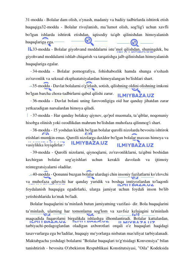 25 
 
 
31-modda - Bolalar dam olish, o'ynash, madaniy va badiiy tadbirlarda ishtirok etish 
huquqiga32-modda - Bolalar rivojlanish, ma’lumot olish, sog'lig'i uchun xavfli 
bo'lgan ishlarda ishtirok etishdan, iqtisodiy ta'qib qilinishdan himoyalanish 
huquqlariga ega. 
- 33-modda - Bolalar giyohvand moddalarni iste’mol qilishdan, shuningdek, bu 
giyohvand moddalarni ishlab chiqarish va tarqatishga jalb qilinishdan himoyalanish 
huquqlariga egalar. 
- 34-modda - Bolalar pornografiya, fohishabozlik hamda shunga o'xshash 
zo'ravonlik va seksual ekspluatatsiyalardan himoyalangan bo'lishlari shart. 
- 35-modda - Davlat bolalarni o'g'irlash, sotish, qilishning oldini olishning imkoni 
bo'lgan barcha chora-tadbirlarni qabul qilishi zarur. 
- 36-modda - Davlat bolani uning farovonligiga oid har qanday jihatdan zarar 
yetkazadigan narsalardan himoya qiladi. 
- 37-modda - Har qanday bolakay qiynov, qo'pol muomala, ta’qiblar, noqonuniy 
hisobga olinish yoki ozodlikdan mahrum bo'lishdan muhofaza qilinmog'i shart. 
- 38-modda - 15 yoshdan kichik bo'lgan bolalar qurolli nizolarda bevosita ishtirok 
etishlari mumkin emas. Qurolli nizolarga daxldor bo'lgan bolalar maxsus himoya va 
vasiylikka loyiqdirlar. 
- 39-modda - Qurolli nizolarni, qiynoqlarni, zo'ravonliklarni, ta'qibni boshidan 
kechirgan 
bolalar 
sog'ayishlari 
uchun 
kerakli 
davolash 
va 
ijtimoiy 
reintegratsiyalarni oladilar. 
- 40-modda - Qonunni buzgan bolalar ulardagi chin insoniy fazilatlarni ko'zlovchi 
va muhofaza qiluvchi har qanday yuridik va boshqa imtiyozlardan to'laqonli 
foydalanish huquqiga egadirlarki, ularga jamiyat uchun foydali inson bo'lib 
yetishishlarida ko'mak bo'ladi. 
Bolalar huquqlarini ta’minlash butun jamiyatning vazifasi- dir. Bola huquqlarini 
ta’minlash, ularning har tomonlama sog'lom va xavfsiz kelajagini ta'minlash 
maqsadida fuqarolarni birgalikda ishlashga ilhomlantiradi. Bolalar kattalardan, 
tarbiyachi-pedagoglardan oladigan axborotlari orqali o'z huquqlari haqidagi 
tasavvurlarga ega bo'ladilar, huquqiy me'yorlarga nisbatan mas'uliyat tarbiyalanadi. 
Maktabgacha yoshdagi bolalarni "Bolalar huquqlari to'g'risidagi Konvensiya" bilan 
tanishtirish - bevosita O'zbekiston Respublikasi Konstitutsiyasi, "Oila" Kodeksida 
