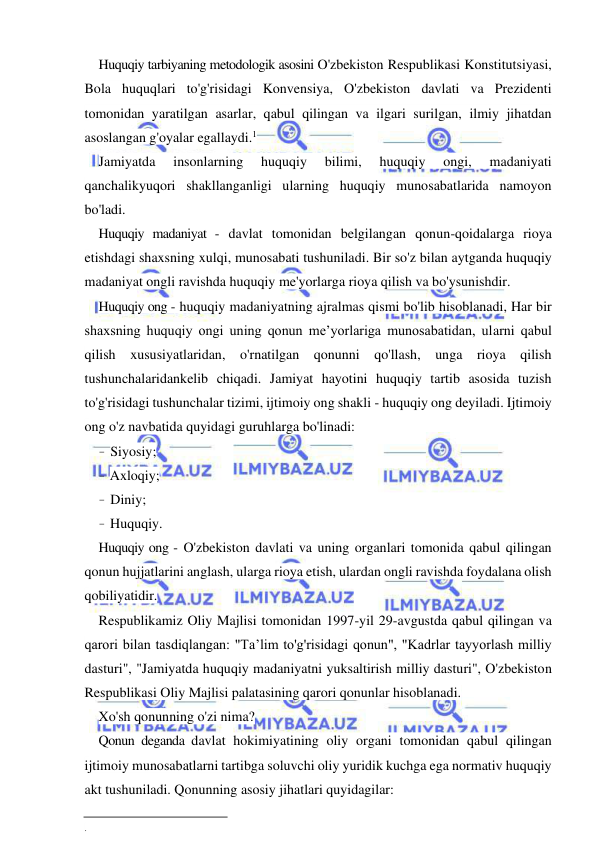 3 
 
 
Huquqiy tarbiyaning metodologik asosini O'zbekiston Respublikasi Konstitutsiyasi, 
Bola huquqlari to'g'risidagi Konvensiya, O'zbekiston davlati va Prezidenti 
tomonidan yaratilgan asarlar, qabul qilingan va ilgari surilgan, ilmiy jihatdan 
asoslangan g'oyalar egallaydi.1 
Jamiyatda 
insonlarning 
huquqiy 
bilimi, 
huquqiy 
ongi, 
madaniyati 
qanchalikyuqori shakllanganligi ularning huquqiy munosabatlarida namoyon 
bo'ladi. 
Huquqiy madaniyat - davlat tomonidan belgilangan qonun-qoidalarga rioya 
etishdagi shaxsning xulqi, munosabati tushuniladi. Bir so'z bilan aytganda huquqiy 
madaniyat ongli ravishda huquqiy me'yorlarga rioya qilish va bo'ysunishdir. 
Huquqiy ong - huquqiy madaniyatning ajralmas qismi bo'lib hisoblanadi, Har bir 
shaxsning huquqiy ongi uning qonun me’yorlariga munosabatidan, ularni qabul 
qilish xususiyatlaridan, o'rnatilgan qonunni qo'llash, unga rioya qilish 
tushunchalaridankelib chiqadi. Jamiyat hayotini huquqiy tartib asosida tuzish 
to'g'risidagi tushunchalar tizimi, ijtimoiy ong shakli - huquqiy ong deyiladi. Ijtimoiy 
ong o'z navbatida quyidagi guruhlarga bo'linadi: 
- Siyosiy; 
- Axloqiy; 
- Diniy; 
- Huquqiy. 
Huquqiy ong - O'zbekiston davlati va uning organlari tomonida qabul qilingan 
qonun hujjatlarini anglash, ularga rioya etish, ulardan ongli ravishda foydalana olish 
qobiliyatidir. 
Respublikamiz Oliy Majlisi tomonidan 1997-yil 29-avgustda qabul qilingan va 
qarori bilan tasdiqlangan: "Ta’lim to'g'risidagi qonun", "Kadrlar tayyorlash milliy 
dasturi", "Jamiyatda huquqiy madaniyatni yuksaltirish milliy dasturi", O'zbekiston 
Respublikasi Oliy Majlisi palatasining qarori qonunlar hisoblanadi. 
Xo'sh qonunning o'zi nima? 
Qonun deganda davlat hokimiyatining oliy organi tomonidan qabul qilingan 
ijtimoiy munosabatlarni tartibga soluvchi oliy yuridik kuchga ega normativ huquqiy 
akt tushuniladi. Qonunning asosiy jihatlari quyidagilar: 
 
. 
