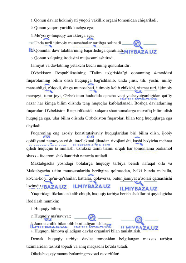 4 
 
 
1. Qonun davlat hokimiyati yuqori vakillik organi tomonidan chiqariladi; 
2. Qonun yuqori yuridik kuchga ega; 
3. Me'yoriy-huquqiy xarakterga ega; 
4. Unda turli ijtimoiy munosabatlar tartibga solinadi. 
5. Qonunlar davr talablarining bajarilishiga qaratiladi. 
6. Qonun xalqning irodasini mujassamlashtiradi. 
Jamiyat va davlatning yetakchi kuchi uning qonunlaridir. 
O'zbekiston Respublikasining "Taiim to'g'risida"gi qonunning 4-moddasi 
fuqarolarning bilim olish huquqiga bag'ishlanib, unda jinsi, tili, yoshi, milliy 
mansubligi, e'tiqodi, dinga munosabati, ijtimoiy kelib chikishi, xizmat turi, ijtimoiy 
mavqeyi, turar joyi, O'zbekiston hududida qancha vaqt yashayotganligidan qat’iy 
nazar har kimga bilim olishda teng huquqlar kafolatlanadi. Boshqa davlatlarning 
fuqarolari O'zbekiston Respublikasida xalqaro shartnomalarga muvofiq bilim olish 
huquqiga ega, ular bilim olishda O'zbekiston fuqarolari bilan teng huquqlarga ega 
deyiladi. 
Fuqaroning eng asosiy konstitutsiyaviy huquqlaridan biri bilim olish, ijobiy 
qobiliyatni namoyon etish, intellektual jihatdan rivojlanishi, kasbi bo'yicha mehnat 
qilish huquqini ta’minlash, uzluksiz taiim tizimi orqali har tomonlama barkamol 
shaxs - fuqaroni shakllantirish nazarda tutiladi. 
Maktabgacha yoshdagi bolalarga huquqiy tarbiya berish nafaqat oila va 
Maktabgacha taiim muassasalarida beribgina qolmasdan, balki bunda mahalla, 
ko'cha-ko'y, qo'ni-qo'shnilar, kattalar, qolaversa, butun jamiyat a’zolari qatnashishi 
lozimdir. 
Yuqoridagi fikrlardan kelib chiqib, huquqiy tarbiya berish shakllarini quyidagicha 
ifodalash mumkin: 
1. Huquqiy bilim; 
2. Huquqiy ma'naviyat; 
3. Jamoatchilik bilan olib boriladigan ishlar; 
4. Huquqni himoya qiladigan davlat organlari bilan tanishtirish. 
Demak, huquqiy tarbiya davlat tomonidan belgilangan maxsus tarbiya 
tizimlaridan tashkil topadi va aniq maqsadni ko'zda tutadi. 
Oilada huquqiy munosabatlarning maqsad va vazifalari. 
