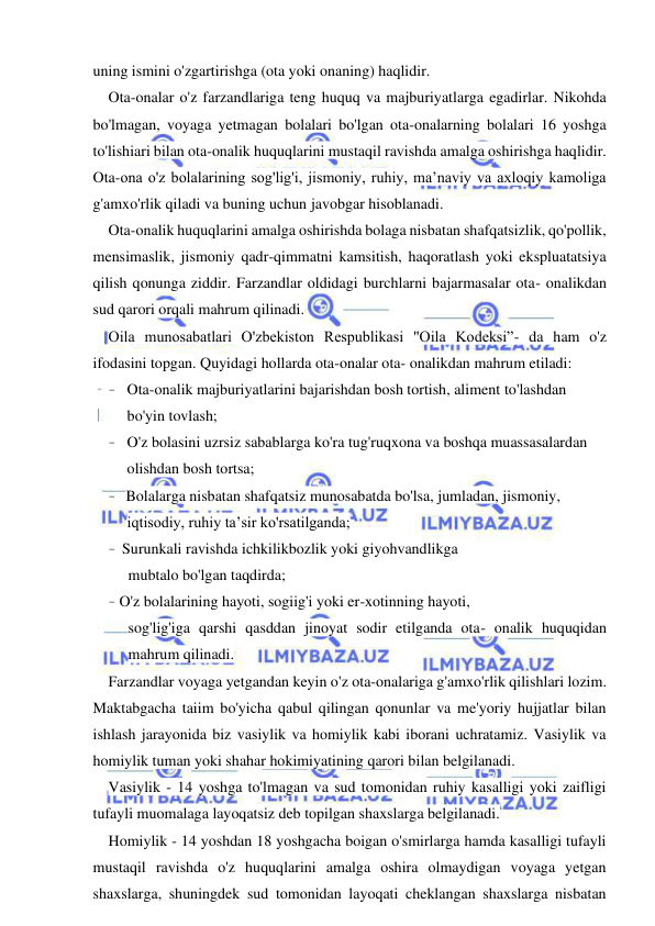 6 
 
 
uning ismini o'zgartirishga (ota yoki onaning) haqlidir. 
Ota-onalar o'z farzandlariga teng huquq va majburiyatlarga egadirlar. Nikohda 
bo'lmagan, voyaga yetmagan bolalari bo'lgan ota-onalarning bolalari 16 yoshga 
to'lishiari bilan ota-onalik huquqlarini mustaqil ravishda amalga oshirishga haqlidir. 
Ota-ona o'z bolalarining sog'lig'i, jismoniy, ruhiy, ma’naviy va axloqiy kamoliga 
g'amxo'rlik qiladi va buning uchun javobgar hisoblanadi. 
Ota-onalik huquqlarini amalga oshirishda bolaga nisbatan shafqatsizlik, qo'pollik, 
mensimaslik, jismoniy qadr-qimmatni kamsitish, haqoratlash yoki ekspluatatsiya 
qilish qonunga ziddir. Farzandlar oldidagi burchlarni bajarmasalar ota- onalikdan 
sud qarori orqali mahrum qilinadi. 
Oila munosabatlari O'zbekiston Respublikasi "Oila Kodeksi”- da ham o'z 
ifodasini topgan. Quyidagi hollarda ota-onalar ota- onalikdan mahrum etiladi: 
- Ota-onalik majburiyatlarini bajarishdan bosh tortish, aliment to'lashdan 
bo'yin tovlash; 
- O'z bolasini uzrsiz sabablarga ko'ra tug'ruqxona va boshqa muassasalardan 
olishdan bosh tortsa; 
- Bolalarga nisbatan shafqatsiz munosabatda bo'lsa, jumladan, jismoniy, 
iqtisodiy, ruhiy ta’sir ko'rsatilganda; 
- Surunkali ravishda ichkilikbozlik yoki giyohvandlikga 
mubtalo bo'lgan taqdirda; 
- O'z bolalarining hayoti, sogiig'i yoki er-xotinning hayoti, 
sog'lig'iga qarshi qasddan jinoyat sodir etilganda ota- onalik huquqidan 
mahrum qilinadi. 
Farzandlar voyaga yetgandan keyin o'z ota-onalariga g'amxo'rlik qilishlari lozim. 
Maktabgacha taiim bo'yicha qabul qilingan qonunlar va me'yoriy hujjatlar bilan 
ishlash jarayonida biz vasiylik va homiylik kabi iborani uchratamiz. Vasiylik va 
homiylik tuman yoki shahar hokimiyatining qarori bilan belgilanadi. 
Vasiylik - 14 yoshga to'lmagan va sud tomonidan ruhiy kasalligi yoki zaifligi 
tufayli muomalaga layoqatsiz deb topilgan shaxslarga belgilanadi. 
Homiylik - 14 yoshdan 18 yoshgacha boigan o'smirlarga hamda kasalligi tufayli 
mustaqil ravishda o'z huquqlarini amalga oshira olmaydigan voyaga yetgan 
shaxslarga, shuningdek sud tomonidan layoqati cheklangan shaxslarga nisbatan 
