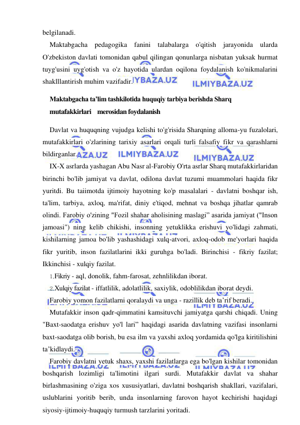 7 
 
 
belgilanadi. 
Maktabgacha pedagogika fanini talabalarga o'qitish jarayonida ularda 
O'zbekiston davlati tomonidan qabul qilingan qonunlarga nisbatan yuksak hurmat 
tuyg'usini uyg'otish va o'z hayotida ulardan oqilona foydalanish ko'nikmalarini 
shaklllantirish muhim vazifadir. 
Maktabgacha ta’lim tashkilotida huquqiy tarbiya berishda Sharq 
mutafakkirlari    merosidan foydalanish 
Davlat va huquqning vujudga kelishi to'g'risida Sharqning alloma-yu fuzalolari, 
mutafakkirlari o'zlarining tarixiy asarlari orqali turli falsafiy fikr va qarashlarni 
bildirganlar. 
IX-X asrlarda yashagan Abu Nasr al-Farobiy O'rta asrlar Sharq mutafakkirlaridan 
birinchi bo'lib jamiyat va davlat, odilona davlat tuzumi muammolari haqida fikr 
yuritdi. Bu taiimotda ijtimoiy hayotning ko'p masalalari - davlatni boshqar ish, 
ta'lim, tarbiya, axloq, ma'rifat, diniy e'tiqod, mehnat va boshqa jihatlar qamrab 
olindi. Farobiy o'zining "Fozil shahar aholisining maslagi” asarida jamiyat ("Inson 
jamoasi") ning kelib chikishi, insonning yetuklikka erishuvi yo'lidagi zahmati, 
kishilarning jamoa bo'lib yashashidagi xulq-atvori, axloq-odob me'yorlari haqida 
fikr yuritib, inson fazilatlarini ikki guruhga bo'ladi. Birinchisi - fikriy fazilat; 
Ikkinchisi - xulqiy fazilat. 
1, Fikriy - aql, donolik, fahm-farosat, zehnlilikdan iborat. 
2. Xulqiy fazilat - iffatlilik, adolatlilik, saxiylik, odoblilikdan iborat deydi. 
Farobiy yomon fazilatlarni qoralaydi va unga - razillik deb ta’rif beradi. 
Mutafakkir inson qadr-qimmatini kamsituvchi jamiyatga qarshi chiqadi. Uning 
"Baxt-saodatga erishuv yo'l lari” haqidagi asarida davlatning vazifasi insonlarni 
baxt-saodatga olib borish, bu esa ilm va yaxshi axloq yordamida qo'lga kiritilishini 
ta’kidlaydi. 
Farobiy davlatni yetuk shaxs, yaxshi fazilatlarga ega bo'lgan kishilar tomonidan 
boshqarish lozimligi ta'limotini ilgari surdi. Mutafakkir davlat va shahar 
birlashmasining o'ziga xos xususiyatlari, davlatni boshqarish shakllari, vazifalari, 
uslublarini yoritib berib, unda insonlarning farovon hayot kechirishi haqidagi 
siyosiy-ijtimoiy-huquqiy turmush tarzlarini yoritadi. 
