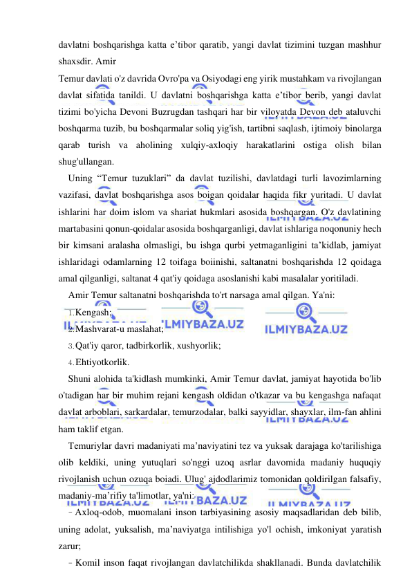 9 
 
 
davlatni boshqarishga katta e’tibor qaratib, yangi davlat tizimini tuzgan mashhur 
shaxsdir. Amir 
Temur davlati o'z davrida Ovro'pa va Osiyodagi eng yirik mustahkam va rivojlangan 
davlat sifatida tanildi. U davlatni boshqarishga katta e’tibor berib, yangi davlat 
tizimi bo'yicha Devoni Buzrugdan tashqari har bir viloyatda Devon deb ataluvchi 
boshqarma tuzib, bu boshqarmalar soliq yig'ish, tartibni saqlash, ijtimoiy binolarga 
qarab turish va aholining xulqiy-axloqiy harakatlarini ostiga olish bilan 
shug'ullangan. 
Uning “Temur tuzuklari” da davlat tuzilishi, davlatdagi turli lavozimlarning 
vazifasi, davlat boshqarishga asos boigan qoidalar haqida fikr yuritadi. U davlat 
ishlarini har doim islom va shariat hukmlari asosida boshqargan. O'z davlatining 
martabasini qonun-qoidalar asosida boshqarganligi, davlat ishlariga noqonuniy hech 
bir kimsani aralasha olmasligi, bu ishga qurbi yetmaganligini ta’kidlab, jamiyat 
ishlaridagi odamlarning 12 toifaga boiinishi, saltanatni boshqarishda 12 qoidaga 
amal qilganligi, saltanat 4 qat'iy qoidaga asoslanishi kabi masalalar yoritiladi. 
Amir Temur saltanatni boshqarishda to'rt narsaga amal qilgan. Ya'ni: 
1. Kengash; 
2. Mashvarat-u maslahat; 
3. Qat'iy qaror, tadbirkorlik, xushyorlik; 
4. Ehtiyotkorlik. 
Shuni alohida ta'kidlash mumkinki, Amir Temur davlat, jamiyat hayotida bo'lib 
o'tadigan har bir muhim rejani kengash oldidan o'tkazar va bu kengashga nafaqat 
davlat arboblari, sarkardalar, temurzodalar, balki sayyidlar, shayxlar, ilm-fan ahlini 
ham taklif etgan. 
Temuriylar davri madaniyati ma’naviyatini tez va yuksak darajaga ko'tarilishiga 
olib keldiki, uning yutuqlari so'nggi uzoq asrlar davomida madaniy huquqiy 
rivojlanish uchun ozuqa boiadi. Ulug' ajdodlarimiz tomonidan qoldirilgan falsafiy, 
madaniy-ma’rifiy ta'limotlar, ya'ni: 
- Axloq-odob, muomalani inson tarbiyasining asosiy maqsadlaridan deb bilib, 
uning adolat, yuksalish, ma’naviyatga intilishiga yo'l ochish, imkoniyat yaratish 
zarur; 
- Komil inson faqat rivojlangan davlatchilikda shakllanadi. Bunda davlatchilik 
