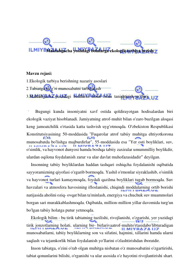  
 
 
 
 
 
Maktabgacha yoshdagi bolalarga ekologik tarbiya berish 
 
 
Mavzu rejasi: 
1.Ekologik tarbiya berishning nazariy asoslari 
2.Tabiatga to’g’ri munosabatni tarbiyalash 
3.Maktabgacha  yoshdagi  bolalarni  tabiat  bilan  tanishtirish yo’llari. 
 
    Bugungi kunda insoniyatni xavf ostida qoldirayotgan hodisalardan biri 
ekologik vaziyat hisoblanadi. Jamiyatning atrof-muhit bilan o'zaro buzilgan aloqasi 
keng jamoatchilik o'rtasida katta tashvish uyg'otmoqda. O'zbekiston Respublikasi 
Konstitutsiyasining 50-moddasida "Fuqarolar atrof tabiiy muhitga ehtiyotkorona 
munosabatda bo'lishga majburdirlar", 55-moddasida esa "Yer osti boyliklari, suv, 
o'simlik, va hayvonot dunyosi hamda boshqa tabiiy zaxiralar umummilliy boylikdir, 
ulardan oqilona foydalanish zarur va ular davlat muhofazasidadir” deyilgan. 
Insonning tabiiy boyliklardan haddan tashqari oshiqcha foydalanishi oqibatida 
sayyoramizning qiyofasi o'zgarib bormoqda. Yashil o'rmonlar siyraklashib, o'simlik 
va hayvonot turlari kamaymoqda, foydali qazilma boyliklari tugab bormoqda. Suv 
havzalari va atmosfera havosining ifloslanishi, chiqindi moddalarning ortib borishi 
natijasida aholini oziq- ovqat bilan ta'minlash, energiya va chuchuk suv muammolari 
borgan sari murakkablashmoqda. Oqibatda, million-million yillar davomida turg'un 
bo'lgan tabiiy holatga putur yetmoqda. 
Ekologik bilim - bu tirik tabiatning tuzilishi, rivojlanishi, o'zgarishi, yer yuzidagi 
tirik jonzotlarning holati, ularning bir- birlarivaatrof-muhito'rtasidabo'libturadigan 
munosabatlarni, tabiiy boyliklarning son va sifatini, hajmini, xillarini hamda ularni 
saqlash va tejamkorlik bilan foydalanish yo'llarini o'zlashtirishdan iboratdir. 
Inson tabiatga, o'zini o'rab olgan muhitga nisbatan o'z munosabatini o'zgartirishi, 
tabiat qonunlarini bilishi, o'rganishi va ular asosida o'z hayotini rivojlantirishi shart. 
