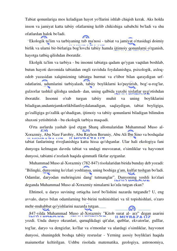  
 
Tabiat qonunlariga mos keladigan hayot yo'llarini ishlab chiqish kerak. Aks holda 
inson va jamiyat katta tabiiy ofatlarning kelib chikishiga sababchi bo'ladi va shu 
ofatlardan halok bo'ladi. 
Ekologik ta'lim va tarbiyaning tub ma'nosi - tabiat va jamiyat o'rtasidagi doimiy 
birlik va ularni bir-birlariga bog'lovchi tabiiy hamda ijtimoiy qonunlarni o'rganish, 
hayotga tatbiq qilishdan iboratdir. 
Ekolgik ta'lim va tarbiya - bu insonni tabiatga qadam qo'ygan vaqtdan boshlab, 
butun hayoti davomida tabiatdan ongli ravishda foydalanishga, psixologik, axloq-
odob yuzasidan xalqimizning tabiatga hurmat va e'tibor bilan qaraydigan urf-
odatlarini, udumlarini tarbiyalash, tabiiy boyliklarni ko'paytirish, bog'-u-rog'lar, 
gulzorlar tashkil qilishga undash- dan, uning qalbida yaxshi xislatlar uyg'otishdan 
iboratdir. 
Insonni 
o'rab 
turgan 
tabiiy 
muhit 
va 
uning 
boyliklarini 
biladigan,undantejamkorlikbiIanfoydalanadigan, saqlaydigan, tabiat boyligiga, 
go'zalligiga go'zallik qo'shadigan, ijtimoiy va tabiiy qonunlarni biladigan bilimdon 
shaxsni yetishtirish - bu ekologik tarbiya maqsadi. 
O'rta asrlarda yashab ijod etgan Sharq allomalaridan Muhammad Muso al-
Xorazmiy, Abu Nasr Farobiy, Abu Rayhon Beruniy, Abu Ali Ibn Sino va boshqalar 
tabiat fanlarining rivojlanishiga katta hissa qo'shganlar. Ular hali ekologiya fani 
dunyoga kelmagan davrda tabiat va undagi muvozanat, o'simliklar va hayvonot 
dunyosi, tabiatni e'zozlash haqida qimmatli fikrlar aytganlar. 
Muhammad Muso al-Xorazmiy (782-847) risolalaridan birida bunday deb yozadi: 
"Bilingki, dunyoning ko'zlari yoshlansa, uning boshiga g'am, kulfat tushgan bo'ladi. 
Odamlar, daryodan mehringizni dang' tutmanglar”. Dunyoning yoshli ko'zlari 
deganda Muhammad Muso al-Xorazmiy nimalarni ko'zda tutgan ekan? 
Ehtimol, u daryo suvining ortiqcha isrof bo'lishini nazarda tutgandir? U, eng 
avvalo, daryo bilan odamlarning bir-birini tushinishlari va til topishishlari, o'zaro 
mehr-muhabbat qo'yishlarini nazarda tutgan. 
847-yilda Muhammad Muso al-Xorazmiy "Kitob surat al- arz” degan asarini 
yozdi. Unda dunyo okeanlari, quruqlikdagi qit'alar, qutblar, ekvatorlar, gulllar, 
tog'lar, daryo va dengizlar, ko'llar va o'rmonlar va ulardagi o'simliklar, hayvonot 
dunyosi, shuningdek boshqa tabiiy resruslar - Yerning asosiy boyliklari haqida 
maiumotlar keltirilgan. Ushbu risolada matematika, geologiya, astronomiya, 
