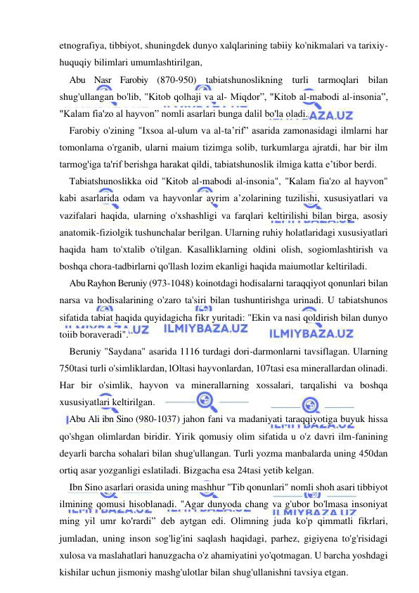  
 
etnografiya, tibbiyot, shuningdek dunyo xalqlarining tabiiy ko'nikmalari va tarixiy-
huquqiy bilimlari umumlashtirilgan, 
Abu Nasr Farobiy (870-950) tabiatshunoslikning turli tarmoqlari bilan 
shug'ullangan bo'lib, "Kitob qolhaji va al- Miqdor”, "Kitob al-mabodi al-insonia”, 
"Kalam fia'zo al hayvon” nomli asarlari bunga dalil bo'la oladi. 
Farobiy o'zining "Ixsoa al-ulum va al-ta’rif” asarida zamonasidagi ilmlarni har 
tomonlama o'rganib, ularni maium tizimga solib, turkumlarga ajratdi, har bir ilm 
tarmog'iga ta'rif berishga harakat qildi, tabiatshunoslik ilmiga katta e’tibor berdi. 
Tabiatshunoslikka oid "Kitob al-mabodi al-insonia", "Kalam fia'zo al hayvon" 
kabi asarlarida odam va hayvonlar ayrim a’zolarining tuzilishi, xususiyatlari va 
vazifalari haqida, ularning o'xshashligi va farqlari keltirilishi bilan birga, asosiy 
anatomik-fiziolgik tushunchalar berilgan. Ularning ruhiy holatlaridagi xususiyatlari 
haqida ham to'xtalib o'tilgan. Kasalliklarning oldini olish, sogiomlashtirish va 
boshqa chora-tadbirlarni qo'llash lozim ekanligi haqida maiumotlar keltiriladi. 
Abu Rayhon Beruniy (973-1048) koinotdagi hodisalarni taraqqiyot qonunlari bilan 
narsa va hodisalarining o'zaro ta'siri bilan tushuntirishga urinadi. U tabiatshunos 
sifatida tabiat haqida quyidagicha fikr yuritadi: "Ekin va nasi qoldirish bilan dunyo 
toiib boraveradi". 
Beruniy "Saydana" asarida 1116 turdagi dori-darmonlarni tavsiflagan. Ularning 
750tasi turli o'simliklardan, lOltasi hayvonlardan, 107tasi esa minerallardan olinadi. 
Har bir o'simlik, hayvon va minerallarning xossalari, tarqalishi va boshqa 
xususiyatlari keltirilgan. 
Abu Ali ibn Sino (980-1037) jahon fani va madaniyati taraqqiyotiga buyuk hissa 
qo'shgan olimlardan biridir. Yirik qomusiy olim sifatida u o'z davri ilm-fanining 
deyarli barcha sohalari bilan shug'ullangan. Turli yozma manbalarda uning 450dan 
ortiq asar yozganligi eslatiladi. Bizgacha esa 24tasi yetib kelgan. 
Ibn Sino asarlari orasida uning mashhur "Tib qonunlari" nomli shoh asari tibbiyot 
ilmining qomusi hisoblanadi. "Agar dunyoda chang va g'ubor bo'lmasa insoniyat 
ming yil umr ko'rardi” deb aytgan edi. Olimning juda ko'p qimmatli fikrlari, 
jumladan, uning inson sog'lig'ini saqlash haqidagi, parhez, gigiyena to'g'risidagi 
xulosa va maslahatlari hanuzgacha o'z ahamiyatini yo'qotmagan. U barcha yoshdagi 
kishilar uchun jismoniy mashg'ulotlar bilan shug'ullanishni tavsiya etgan. 
