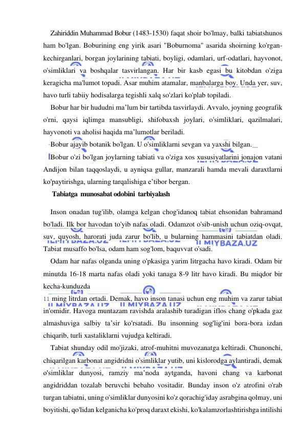  
 
Zahiriddin Muhammad Bobur (1483-1530) faqat shoir bo'lmay, balki tabiatshunos 
ham bo'lgan. Boburining eng yirik asari "Boburnoma" asarida shoirning ko'rgan-
kechirganlari, borgan joylarining tabiati, boyligi, odamlari, urf-odatlari, hayvonot, 
o'simliklari va boshqalar tasvirlangan. Har bir kasb egasi bu kitobdan o'ziga 
keragicha ma'lumot topadi. Asar muhim atamalar, manbalarga boy. Unda yer, suv, 
havo turli tabiiy hodisalarga tegishli xalq so'zlari ko'plab topiladi. 
Bobur har bir hududni ma’lum bir tartibda tasvirlaydi. Avvalo, joyning geografik 
o'rni, qaysi iqlimga mansubligi, shifobaxsh joylari, o'simliklari, qazilmalari, 
hayvonoti va aholisi haqida ma’lumotlar beriladi. 
Bobur ajayib botanik bo'lgan. U o'simliklarni sevgan va yaxshi bilgan. 
Bobur o'zi bo'lgan joylarning tabiati va o'ziga xos xususiyatlarini jonajon vatani 
Andijon bilan taqqoslaydi, u ayniqsa gullar, manzarali hamda mevali daraxtlarni 
ko'paytirishga, ularning tarqalishiga e’tibor bergan. 
      Tabiatga  munosabat odobini  tarbiyalash 
Inson onadan tug'ilib, olamga kelgan chog'idanoq tabiat ehsonidan bahramand 
bo'ladi. Ilk bor havodan to'yib nafas oladi. Odamzot o'sib-unish uchun oziq-ovqat, 
suv, quyosh, harorati juda zarur bo'lib, u bularning hammasini tabiatdan oladi. 
Tabiat musaffo bo'lsa, odam ham sog'lom, baquvvat o'sadi. 
Odam har nafas olganda uning o'pkasiga yarim litrgacha havo kiradi. Odam bir 
minutda 16-18 marta nafas oladi yoki tanaga 8-9 litr havo kiradi. Bu miqdor bir 
kecha-kunduzda 
11 ming litrdan ortadi. Demak, havo inson tanasi uchun eng muhim va zarur tabiat 
in'omidir. Havoga muntazam ravishda aralashib turadigan iflos chang o'pkada gaz 
almashuviga salbiy ta’sir ko'rsatadi. Bu insonning sog'lig'ini bora-bora izdan 
chiqarib, turli xastaliklarni vujudga keltiradi. 
Tabiat shunday odil mo'jizaki, atrof-muhitni muvozanatga keltiradi. Chunonchi, 
chiqarilgan karbonat angidridni o'simliklar yutib, uni kislorodga aylantiradi, demak 
o'simliklar dunyosi, ramziy ma’noda aytganda, havoni chang va karbonat 
angidriddan tozalab beruvchi bebaho vositadir. Bunday inson o'z atrofini o'rab 
turgan tabiatni, uning o'simliklar dunyosini ko'z qorachig'iday asrabgina qolmay, uni 
boyitishi, qo'lidan kelganicha ko'proq daraxt ekishi, ko'kalamzorlashtirishga intilishi 
