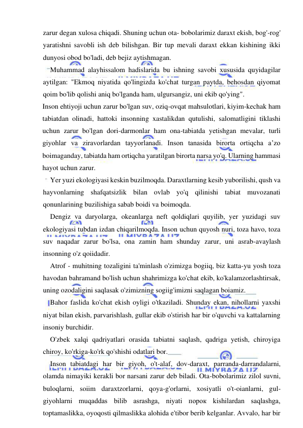  
 
zarur degan xulosa chiqadi. Shuning uchun ota- bobolarimiz daraxt ekish, bog'-rog' 
yaratishni savobli ish deb bilishgan. Bir tup mevali daraxt ekkan kishining ikki 
dunyosi obod bo'ladi, deb bejiz aytishmagan. 
Muhammad alayhissalom hadislarida bu ishning savobi xususida quyidagilar 
aytilgan: "Ekmoq niyatida qo'lingizda ko'chat turgan paytda, behosdan qiyomat 
qoim bo'lib qolishi aniq bo'lganda ham, ulgursangiz, uni ekib qo'ying". 
Inson ehtiyoji uchun zarur bo'lgan suv, oziq-ovqat mahsulotlari, kiyim-kechak ham 
tabiatdan olinadi, hattoki insonning xastalikdan qutulishi, salomatligini tiklashi 
uchun zarur bo'lgan dori-darmonlar ham ona-tabiatda yetishgan mevalar, turli 
giyohlar va ziravorlardan tayyorlanadi. Inson tanasida birorta ortiqcha a’zo 
boimaganday, tabiatda ham ortiqcha yaratilgan birorta narsa yo'q. Ularning hammasi 
hayot uchun zarur. 
Yer yuzi ekologiyasi keskin buzilmoqda. Daraxtlarning kesib yuborilishi, qush va 
hayvonlarning shafqatsizlik bilan ovlab yo'q qilinishi tabiat muvozanati 
qonunlarining buzilishiga sabab boidi va boimoqda. 
Dengiz va daryolarga, okeanlarga neft qoldiqlari quyilib, yer yuzidagi suv 
ekologiyasi tubdan izdan chiqarilmoqda. Inson uchun quyosh nuri, toza havo, toza 
suv naqadar zarur bo'lsa, ona zamin ham shunday zarur, uni asrab-avaylash 
insonning o'z qoiidadir. 
Atrof - muhitning tozaligini ta'minlash o'zimizga bogiiq, biz katta-yu yosh toza 
havodan bahramand bo'lish uchun shahrimizga ko'chat ekib, ko'kalamzorlashtirsak, 
uning ozodaligini saqlasak o'zimizning sogiig'imizni saqlagan boiamiz. 
Bahor faslida ko'chat ekish oyligi o'tkaziladi. Shunday ekan, nihollarni yaxshi 
niyat bilan ekish, parvarishlash, gullar ekib o'stirish har bir o'quvchi va kattalarning 
insoniy burchidir. 
O'zbek xalqi qadriyatlari orasida tabiatni saqlash, qadriga yetish, chiroyiga 
chiroy, ko'rkiga-ko'rk qo'shishi odatlari bor. 
Inson tabiatdagi har bir giyoh, o't-alaf, dov-daraxt, parranda-darrandalarni, 
olamda nimayiki kerakli bor narsani zarur deb biladi. Ota-bobolarimiz zilol suvni, 
buloqlarni, soiim daraxtzorlarni, qoya-g'orlarni, xosiyatli o't-oianlarni, gul- 
giyohlarni muqaddas bilib asrashga, niyati порок kishilardan saqlashga, 
toptamaslikka, oyoqosti qilmaslikka alohida e'tibor berib kelganlar. Avvalo, har bir 
