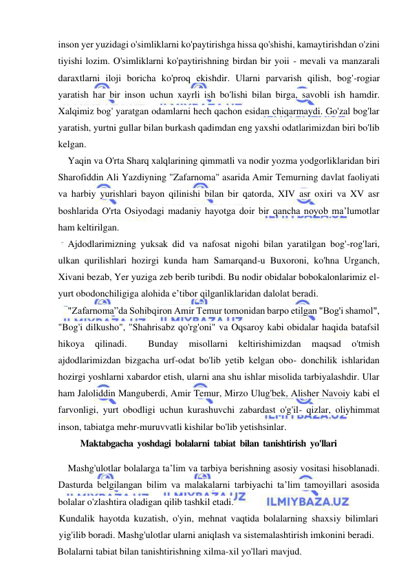  
 
inson yer yuzidagi o'simliklarni ko'paytirishga hissa qo'shishi, kamaytirishdan o'zini 
tiyishi lozim. O'simliklarni ko'paytirishning birdan bir yoii - mevali va manzarali 
daraxtlarni iloji boricha ko'proq ekishdir. Ularni parvarish qilish, bog'-rogiar 
yaratish har bir inson uchun xayrli ish bo'lishi bilan birga, savobli ish hamdir. 
Xalqimiz bog' yaratgan odamlarni hech qachon esidan chiqarmaydi. Go'zal bog'lar 
yaratish, yurtni gullar bilan burkash qadimdan eng yaxshi odatlarimizdan biri bo'lib 
kelgan. 
Yaqin va O'rta Sharq xalqlarining qimmatli va nodir yozma yodgorliklaridan biri 
Sharofiddin Ali Yazdiyning "Zafarnoma" asarida Amir Temurning davlat faoliyati 
va harbiy yurishlari bayon qilinishi bilan bir qatorda, XIV asr oxiri va XV asr 
boshlarida O'rta Osiyodagi madaniy hayotga doir bir qancha noyob ma’lumotlar 
ham keltirilgan. 
Ajdodlarimizning yuksak did va nafosat nigohi bilan yaratilgan bog'-rog'lari, 
ulkan qurilishlari hozirgi kunda ham Samarqand-u Buxoroni, ko'hna Urganch, 
Xivani bezab, Yer yuziga zeb berib turibdi. Bu nodir obidalar bobokalonlarimiz el-
yurt obodonchiligiga alohida e’tibor qilganliklaridan dalolat beradi. 
"Zafarnoma”da Sohibqiron Amir Temur tomonidan barpo etilgan "Bog'i shamol", 
"Bog'i dilkusho", "Shahrisabz qo'rg'oni" va Oqsaroy kabi obidalar haqida batafsil 
hikoya 
qilinadi. 
 
Bunday 
misollarni 
keltirishimizdan 
maqsad 
o'tmish 
ajdodlarimizdan bizgacha urf-odat bo'lib yetib kelgan obo- donchilik ishlaridan 
hozirgi yoshlarni xabardor etish, ularni ana shu ishlar misolida tarbiyalashdir. Ular 
ham Jaloliddin Manguberdi, Amir Temur, Mirzo Ulug'bek, Alisher Navoiy kabi el 
farvonligi, yurt obodligi uchun kurashuvchi zabardast o'g'il- qizlar, oliyhimmat 
inson, tabiatga mehr-muruvvatli kishilar bo'lib yetishsinlar. 
           Maktabgacha  yoshdagi  bolalarni  tabiat  bilan  tanishtirish  yo'llari 
Mashg'ulotlar bolalarga ta’lim va tarbiya berishning asosiy vositasi hisoblanadi. 
Dasturda belgilangan bilim va malakalarni tarbiyachi ta’lim tamoyillari asosida 
bolalar o'zlashtira oladigan qilib tashkil etadi. 
Kundalik hayotda kuzatish, o'yin, mehnat vaqtida bolalarning shaxsiy bilimlari 
yig'ilib boradi. Mashg'ulotlar ularni aniqlash va sistemalashtirish imkonini beradi. 
Bolalarni tabiat bilan tanishtirishning xilma-xil yo'llari mavjud. 
