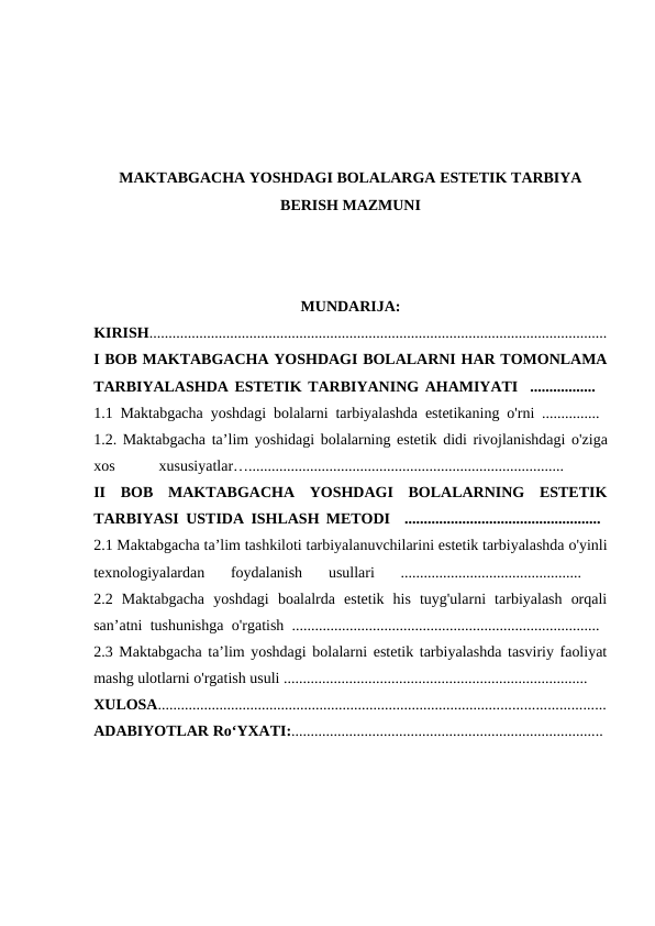 MAKTABGACHA YOSHDAGI BOLALARGA ESTETIK TARBIYA
BERISH MAZMUNI
MUNDARIJA:
KIRISH.......................................................................................................................
I BOB MAKTABGACHA YOSHDAGI BOLALARNI HAR TOMONLAMA
TARBIYALASHDA ESTETIK TARBIYANING AHAMIYATI  .................  
1.1 Maktabgacha yoshdagi bolalarni tarbiyalashda estetikaning o'rni ...............  
1.2. Maktabgacha ta’lim yoshidagi bolalarning estetik didi rivojlanishdagi o'ziga
xos 
xususiyatlar….................................................................................. 
II  BOB  MAKTABGACHA  YOSHDAGI  BOLALARNING  ESTETIK
TARBIYASI USTIDA ISHLASH METODI  ...................................................  
2.1 Maktabgacha ta’lim tashkiloti tarbiyalanuvchilarini estetik tarbiyalashda o'yinli
texnologiyalardan  foydalanish  usullari  ...............................................
 
2.2  Maktabgacha  yoshdagi  boalalrda  estetik  his  tuyg'ularni  tarbiyalash  orqali
san’atni tushunishga o'rgatish ................................................................................  
2.3 Maktabgacha ta’lim yoshdagi bolalarni estetik tarbiyalashda tasviriy faoliyat
mashg ulotlarni o'rgatish usuli ............................................................................... 
XULOSA....................................................................................................................
ADABIYOTLAR Ro‘YXATI:................................................................................. 
