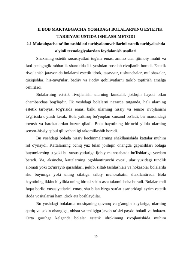 II BOB MAKTABGACHA YOSHDAGI BOLALARNING ESTETIK
TARBIYASI USTIDA ISHLASH METODI 
2.1 Maktabgacha ta’lim tashkiloti tarbiyalanuvchilarini estetik tarbiyalashda
o'yinli texnologiyalardan foydalanish usullari
Shaxsning estetik xususiyatlari tug'ma emas, ammo ular ijtimoiy muhit va
faol pedagogik rahbarlik sharoitida ilk yoshdan boshlab rivojlanib boradi. Estetik
rivojlanish jarayonida bolalarni estetik idrok, tasavvur, tushunchalar, mulohazalar,
qiziqishlar, his-tuyg'ular, badiiy va ijodiy qobiliyatlarni tarkib toptirish amalga
oshiriladi. 
Bolalarning  estetik  rivojlanishi  ularning  kundalik  jo'shqin  hayoti  bilan
chambarchas bog'liqdir. Ilk yoshdagi bolalarni nazarda tutganda, hali ularning
estetik  tarbiyasi  to'g'risida  emas,  balki  ularning  hissiy  va  sensor  rivojlanishi
to'g'risida o'ylash kerak. Bola yaltiroq bo'yoqdan xursand bo'ladi, bir maromdagi
tovush va harakatlardan huzur qiladi. Bola hayotining birinchi yilida ularning
sensor-hissiy qabul qiluvchanligi takomillashib boradi. 
Bu yoshdagi bolada hissiy kechinmalarning shakllanishida kattalar muhim
rol o'ynaydi. Kattalarning ochiq yuz bilan jo'shqin ohangda gapirishlari bolaga
buyumlarning u yoki bu xususiyatlariga ijobiy munosabatda bo'lishlariga yordam
beradi. Va, aksincha, kattalarning ogohlantiruvchi ovozi, ular yuzidagi tundlik
alomati yoki xo'mrayib qarashlari, jerkib, siltab tashlashlari va hokazolar bolalarda
shu  buyumga  yoki  uning  sifatiga  salbiy  munosabatni  shakllantiradi.  Bola
hayotining ikkinchi yilida uning idroki sekin-asta takomillasha boradi. Bolalar endi
faqat borliq xususiyatlarini emas, shu bilan birga san’at asarlaridagi ayrim estetik
ifoda vositalarini ham idrok eta boshlaydilar. 
Bu yoshdagi bolalarda musiqaning quvnoq va g'amgin kuylariga, ularning
qattiq va sokin ohangiga, ohista va tezligiga javob ta’siri paydo boladi va hokazo.
O'rta  guruhga  kelganda  bolalar  estetik  idrokinnng  rivojlanishida  muhim
10
