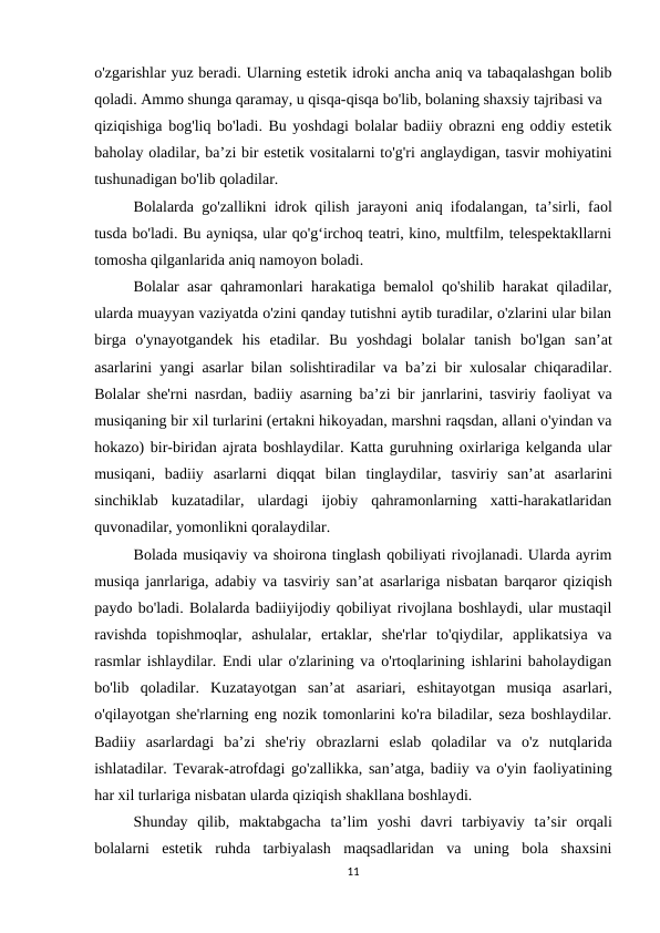 o'zgarishlar yuz beradi. Ularning estetik idroki ancha aniq va tabaqalashgan bolib
qoladi. Ammo shunga qaramay, u qisqa-qisqa bo'lib, bolaning shaxsiy tajribasi va 
qiziqishiga bog'liq bo'ladi. Bu yoshdagi bolalar badiiy obrazni eng oddiy estetik
baholay oladilar, ba’zi bir estetik vositalarni to'g'ri anglaydigan, tasvir mohiyatini
tushunadigan bo'lib qoladilar. 
Bolalarda go'zallikni idrok qilish jarayoni aniq ifodalangan, ta’sirli, faol
tusda bo'ladi. Bu ayniqsa, ular qo'g‘irchoq teatri, kino, multfilm, telespektakllarni
tomosha qilganlarida aniq namoyon boladi. 
Bolalar asar qahramonlari harakatiga bemalol qo'shilib harakat qiladilar,
ularda muayyan vaziyatda o'zini qanday tutishni aytib turadilar, o'zlarini ular bilan
birga  o'ynayotgandek  his  etadilar.  Bu  yoshdagi  bolalar  tanish  bo'lgan  san’at
asarlarini yangi asarlar bilan solishtiradilar va ba’zi bir xulosalar chiqaradilar.
Bolalar she'rni nasrdan, badiiy asarning ba’zi bir janrlarini, tasviriy faoliyat va
musiqaning bir xil turlarini (ertakni hikoyadan, marshni raqsdan, allani o'yindan va
hokazo) bir-biridan ajrata boshlaydilar. Katta guruhning oxirlariga kelganda ular
musiqani,  badiiy  asarlarni  diqqat  bilan  tinglaydilar,  tasviriy  san’at  asarlarini
sinchiklab  kuzatadilar,  ulardagi  ijobiy  qahramonlarning  xatti-harakatlaridan
quvonadilar, yomonlikni qoralaydilar. 
Bolada musiqaviy va shoirona tinglash qobiliyati rivojlanadi. Ularda ayrim
musiqa janrlariga, adabiy va tasviriy san’at asarlariga nisbatan barqaror qiziqish
paydo bo'ladi. Bolalarda badiiyijodiy qobiliyat rivojlana boshlaydi, ular mustaqil
ravishda  topishmoqlar,  ashulalar,  ertaklar,  she'rlar  to'qiydilar,  applikatsiya  va
rasmlar ishlaydilar. Endi ular o'zlarining va o'rtoqlarining ishlarini baholaydigan
bo'lib  qoladilar.  Kuzatayotgan  san’at  asariari,  eshitayotgan  musiqa  asarlari,
o'qilayotgan she'rlarning eng nozik tomonlarini ko'ra biladilar, seza boshlaydilar.
Badiiy  asarlardagi  ba’zi  she'riy  obrazlarni  eslab  qoladilar  va  o'z  nutqlarida
ishlatadilar. Tevarak-atrofdagi go'zallikka, san’atga, badiiy va o'yin faoliyatining
har xil turlariga nisbatan ularda qiziqish shakllana boshlaydi. 
Shunday  qilib,  maktabgacha  ta’lim  yoshi  davri  tarbiyaviy  ta’sir  orqali
bolalarni  estetik  ruhda  tarbiyalash  maqsadlaridan  va  uning  bola  shaxsini
11
