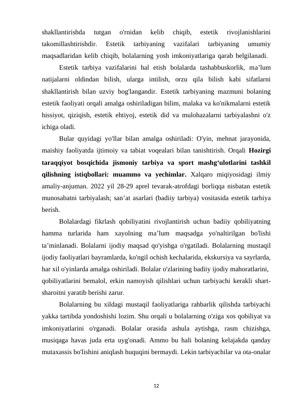 shakllantirishda  tutgan  o'rnidan  kelib  chiqib,  estetik  rivojlanishlarini
takomillashtirishdir.  Estetik  tarbiyaning  vazifalari  tarbiyaning  umumiy
maqsadlaridan kelib chiqib, bolalarning yosh imkoniyatlariga qarab belgilanadi. 
Estetik  tarbiya  vazifalarini  hal  etish  bolalarda  tashabbuskorlik,  ma’lum
natijalarni  oldindan  bilish,  ularga  intilish,  orzu  qila  bilish  kabi  sifatlarni
shakllantirish bilan uzviy bog'langandir. Estetik tarbiyaning mazmuni bolaning
estetik faoliyati orqali amalga oshiriladigan bilim, malaka va ko'nikmalarni estetik
hissiyot, qiziqish, estetik ehtiyoj, estetik did va mulohazalarni tarbiyalashni o'z
ichiga oladi. 
Bular quyidagi yo'llar bilan amalga oshiriladi: O'yin, mehnat jarayonida,
maishiy faoliyatda ijtimoiy va tabiat voqealari bilan tanishtirish. Orqali  Hozirgi
taraqqiyot  bosqichida  jismoniy  tarbiya  va  sport  mashg‘ulotlarini  tashkil
qilishning  istiqbollari:  muammo  va  yechimlar.  Xalqaro  miqiyosidagi  ilmiy
amaliy-anjuman. 2022 yil 28-29 aprel tevarak-atrofdagi borliqqa nisbatan estetik
munosabatni tarbiyalash; san’at asarlari (badiiy tarbiya) vositasida estetik tarbiya
berish. 
Bolalardagi fikrlash qobiliyatini rivojlantirish uchun badiiy qobiliyatning
hamma  turlarida  ham  xayolning  ma’lum  maqsadga  yo'naltirilgan  bo'lishi
ta’minlanadi. Bolalarni ijodiy maqsad qo'yishga o'rgatiladi. Bolalarning mustaqil
ijodiy faoliyatlari bayramlarda, ko'ngil ochish kechalarida, ekskursiya va sayrlarda,
har xil o'yinlarda amalga oshiriladi. Bolalar o'zlarining badiiy ijodiy mahoratlarini, 
qobiliyatlarini bemalol, erkin namoyish qilishlari uchun tarbiyachi kerakli shart-
sharoitni yaratib berishi zarur. 
Bolalarning bu xildagi mustaqil faoliyatlariga rahbarlik qilishda tarbiyachi
yakka tartibda yondoshishi lozim. Shu orqali u bolalarning o'ziga xos qobiliyat va
imkoniyatlarini  o'rganadi.  Bolalar  orasida  ashula  aytishga,  rasm  chizishga,
musiqaga havas juda erta uyg'onadi. Ammo bu hali bolaning kelajakda qanday
mutaxassis bo'lishini aniqlash huquqini bermaydi. Lekin tarbiyachilar va ota-onalar
12
