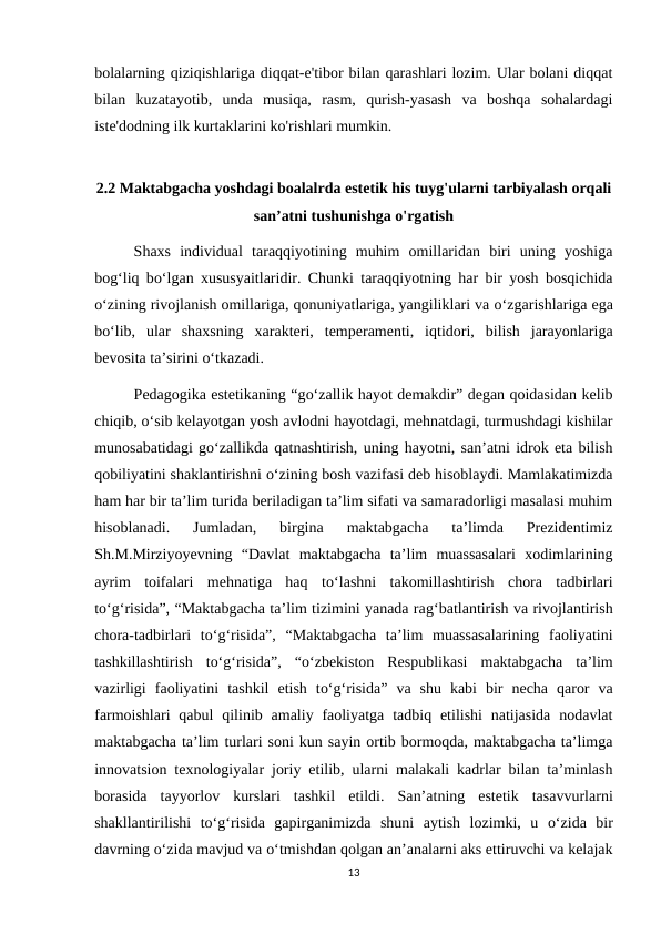 bolalarning qiziqishlariga diqqat-e'tibor bilan qarashlari lozim. Ular bolani diqqat
bilan  kuzatayotib,  unda  musiqa,  rasm,  qurish-yasash  va  boshqa  sohalardagi
iste'dodning ilk kurtaklarini ko'rishlari mumkin. 
2.2 Maktabgacha yoshdagi boalalrda estetik his tuyg'ularni tarbiyalash orqali
san’atni tushunishga o'rgatish
Shaxs  individual  taraqqiyotining  muhim  omillaridan  biri  uning  yoshiga
bog‘liq bo‘lgan xususyaitlaridir. Chunki taraqqiyotning har bir yosh bosqichida
o‘zining rivojlanish omillariga, qonuniyatlariga, yangiliklari va o‘zgarishlariga ega
bo‘lib,  ular  shaxsning  хarakteri,  temperamenti,  iqtidori,  bilish  jarayonlariga
bevosita ta’sirini o‘tkazadi. 
Pedagogika estetikaning “go‘zallik hayot demakdir” degan qoidasidan kelib
chiqib, o‘sib kelayotgan yosh avlodni hayotdagi, mehnatdagi, turmushdagi kishilar
munosabatidagi go‘zallikda qatnashtirish, uning hayotni, san’atni idrok eta bilish
qobiliyatini shaklantirishni o‘zining bosh vazifasi deb hisoblaydi. Mamlakatimizda
ham har bir ta’lim turida beriladigan ta’lim sifati va samaradorligi masalasi muhim
hisoblanadi.  Jumladan,  birgina  maktabgacha  ta’limda  Prezidentimiz
Sh.M.Mirziyoyevning  “Davlat  maktabgacha  ta’lim  muassasalari  xodimlarining
ayrim  toifalari  mehnatiga  haq  to‘lashni  takomillashtirish  chora  tadbirlari
to‘g‘risida”, “Maktabgacha ta’lim tizimini yanada rag‘batlantirish va rivojlantirish
chora-tadbirlari  to‘g‘risida”,  “Maktabgacha  ta’lim  muassasalarining  faoliyatini
tashkillashtirish  to‘g‘risida”,  “o‘zbekiston  Respublikasi  maktabgacha  ta’lim
vazirligi  faoliyatini  tashkil  etish  to‘g‘risida”  va  shu  kabi  bir  necha  qaror  va
farmoishlari  qabul  qilinib amaliy faoliyatga  tadbiq etilishi  natijasida  nodavlat
maktabgacha ta’lim turlari soni kun sayin ortib bormoqda, maktabgacha ta’limga
innovatsion texnologiyalar joriy etilib, ularni malakali kadrlar bilan ta’minlash
borasida  tayyorlov  kurslari  tashkil  etildi.  San’atning  estetik  tasavvurlarni
shakllantirilishi  to‘g‘risida  gapirganimizda  shuni  aytish  lozimki,  u  o‘zida  bir
davrning o‘zida mavjud va o‘tmishdan qolgan an’analarni aks ettiruvchi va kelajak
13

