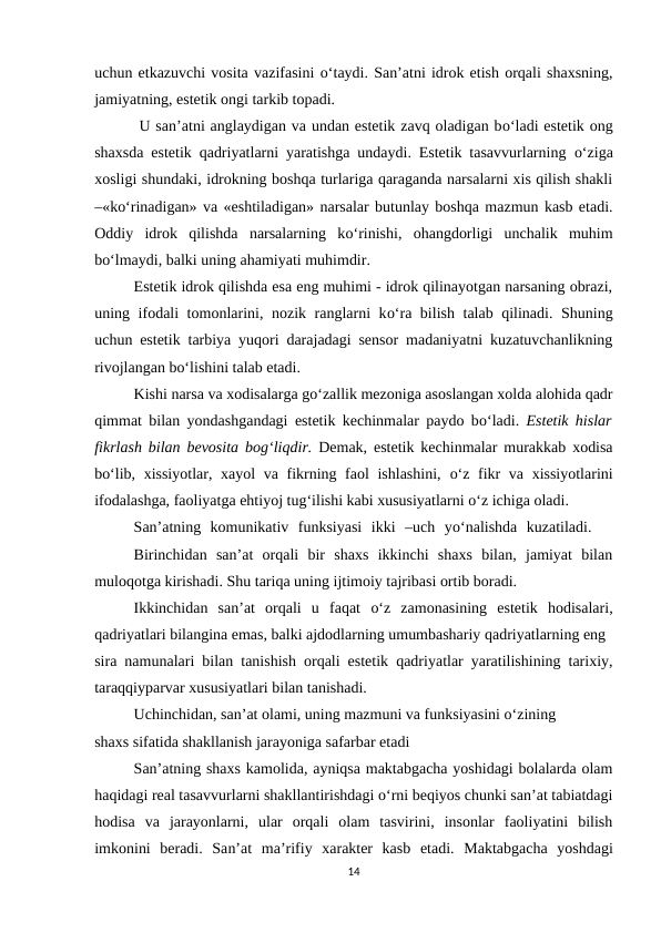 uchun etkazuvchi vosita vazifasini o‘taydi. San’atni idrok etish orqali shaxsning,
jamiyatning, estetik ongi tarkib topadi.
 U san’atni anglaydigan va undan estetik zavq oladigan bo‘ladi estetik ong
shaxsda estetik qadriyatlarni yaratishga undaydi. Estetik tasavvurlarning  o‘ziga
xosligi shundaki, idrokning boshqa turlariga qaraganda narsalarni xis qilish shakli
–«ko‘rinadigan» va «eshtiladigan» narsalar butunlay boshqa mazmun kasb etadi.
Oddiy  idrok  qilishda  narsalarning  ko‘rinishi,  ohangdorligi  unchalik  muhim
bo‘lmaydi, balki uning ahamiyati muhimdir. 
Estetik idrok qilishda esa eng muhimi - idrok qilinayotgan narsaning obrazi,
uning ifodali tomonlarini, nozik ranglarni ko‘ra bilish talab qilinadi. Shuning
uchun estetik tarbiya yuqori darajadagi sensor madaniyatni kuzatuvchanlikning
rivojlangan bo‘lishini talab etadi. 
Kishi narsa va xodisalarga go‘zallik mezoniga asoslangan xolda alohida qadr
qimmat bilan yondashgandagi estetik kechinmalar paydo bo‘ladi.  Estetik hislar
fikrlash bilan bevosita bog‘liqdir.  Demak, estetik kechinmalar murakkab xodisa
bo‘lib, xissiyotlar, xayol  va fikrning faol ishlashini,  o‘z fikr  va xissiyotlarini
ifodalashga, faoliyatga ehtiyoj tug‘ilishi kabi xususiyatlarni o‘z ichiga oladi. 
San’atning  komunikativ  funksiyasi  ikki  –uch  yo‘nalishda  kuzatiladi.  
Birinchidan  san’at  orqali  bir  shaxs  ikkinchi  shaxs  bilan,  jamiyat  bilan
muloqotga kirishadi. Shu tariqa uning ijtimoiy tajribasi ortib boradi. 
Ikkinchidan  san’at  orqali  u  faqat  o‘z  zamonasining  estetik  hodisalari,
qadriyatlari bilangina emas, balki ajdodlarning umumbashariy qadriyatlarning eng 
sira namunalari bilan tanishish orqali estetik qadriyatlar yaratilishining tarixiy,
taraqqiyparvar xususiyatlari bilan tanishadi. 

Uchinchidan, san’at olami, uning mazmuni va funksiyasini o‘zining 
shaxs sifatida shakllanish jarayoniga safarbar etadi 
San’atning shaxs kamolida, ayniqsa maktabgacha yoshidagi bolalarda olam
haqidagi real tasavvurlarni shakllantirishdagi o‘rni beqiyos chunki san’at tabiatdagi
hodisa  va  jarayonlarni,  ular  orqali  olam  tasvirini,  insonlar  faoliyatini  bilish
imkonini  beradi.  San’at  ma’rifiy  xarakter  kasb  etadi. Maktabgacha  yoshdagi
14
