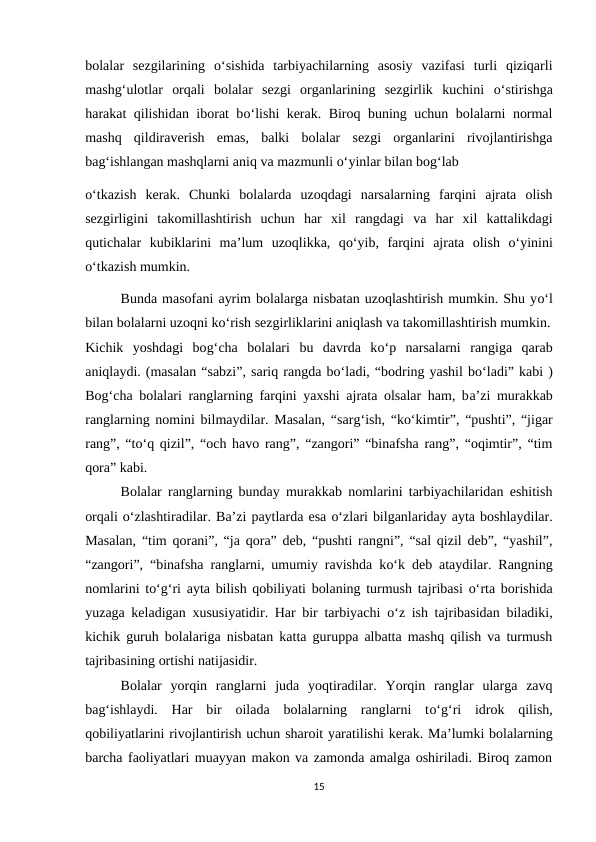 bolalar  sezgilarining  o‘sishida  tarbiyachilarning  asosiy  vazifasi  turli  qiziqarli
mashg‘ulotlar  orqali  bolalar  sezgi  organlarining  sezgirlik  kuchini  o‘stirishga
harakat qilishidan iborat bo‘lishi kerak. Biroq buning uchun bolalarni normal
mashq  qildiraverish  emas,  balki  bolalar  sezgi  organlarini  rivojlantirishga
bag‘ishlangan mashqlarni aniq va mazmunli o‘yinlar bilan bog‘lab 
o‘tkazish  kerak.  Chunki  bolalarda  uzoqdagi  narsalarning  farqini  ajrata  olish
sezgirligini  takomillashtirish  uchun  har  xil  rangdagi  va  har  xil  kattalikdagi
qutichalar  kubiklarini  ma’lum  uzoqlikka,  qo‘yib,  farqini  ajrata  olish  o‘yinini
o‘tkazish mumkin. 
Bunda masofani ayrim bolalarga nisbatan uzoqlashtirish mumkin. Shu yo‘l
bilan bolalarni uzoqni ko‘rish sezgirliklarini aniqlash va takomillashtirish mumkin.
Kichik  yoshdagi  bog‘cha  bolalari  bu  davrda  ko‘p  narsalarni  rangiga  qarab
aniqlaydi. (masalan “sabzi”, sariq rangda bo‘ladi, “bodring yashil bo‘ladi” kabi )
Bog‘cha bolalari ranglarning farqini yaxshi ajrata olsalar ham, ba’zi murakkab
ranglarning nomini bilmaydilar. Masalan, “sarg‘ish, “ko‘kimtir”, “pushti”, “jigar
rang”, “to‘q qizil”, “och havo rang”, “zangori” “binafsha rang”, “oqimtir”, “tim
qora” kabi. 
Bolalar ranglarning bunday murakkab nomlarini tarbiyachilaridan eshitish
orqali o‘zlashtiradilar. Ba’zi paytlarda esa o‘zlari bilganlariday ayta boshlaydilar.
Masalan, “tim qorani”, “ja qora” deb, “pushti rangni”, “sal qizil deb”, “yashil”,
“zangori”, “binafsha ranglarni, umumiy ravishda ko‘k deb ataydilar. Rangning
nomlarini to‘g‘ri ayta bilish qobiliyati bolaning turmush tajribasi  o‘rta borishida
yuzaga keladigan xususiyatidir. Har bir tarbiyachi  o‘z ish tajribasidan biladiki,
kichik guruh bolalariga nisbatan katta guruppa albatta mashq qilish va turmush
tajribasining ortishi natijasidir. 
Bolalar  yorqin  ranglarni  juda  yoqtiradilar.  Yorqin  ranglar  ularga  zavq
bag‘ishlaydi.  Har  bir  oilada  bolalarning  ranglarni  to‘g‘ri  idrok  qilish,
qobiliyatlarini rivojlantirish uchun sharoit yaratilishi kerak. Ma’lumki bolalarning
barcha faoliyatlari muayyan makon va zamonda amalga oshiriladi. Biroq zamon
15
