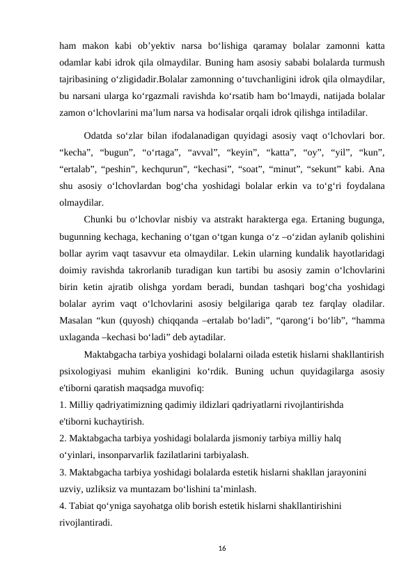 ham  makon  kabi  ob’yektiv  narsa  bo‘lishiga  qaramay  bolalar  zamonni  katta
odamlar kabi idrok qila olmaydilar. Buning ham asosiy sababi bolalarda turmush
tajribasining o‘zligidadir.Bolalar zamonning o‘tuvchanligini idrok qila olmaydilar,
bu narsani ularga ko‘rgazmali ravishda ko‘rsatib ham bo‘lmaydi, natijada bolalar
zamon o‘lchovlarini ma’lum narsa va hodisalar orqali idrok qilishga intiladilar. 
Odatda so‘zlar bilan ifodalanadigan quyidagi asosiy vaqt  o‘lchovlari bor.
“kecha”,  “bugun”,  “o‘rtaga”,  “avval”,  “keyin”,  “katta”,  “oy”,  “yil”,  “kun”,
“ertalab”, “peshin”, kechqurun”, “kechasi”, “soat”, “minut”, “sekunt” kabi. Ana
shu asosiy  o‘lchovlardan bog‘cha yoshidagi bolalar erkin va to‘g‘ri foydalana
olmaydilar. 
Chunki bu o‘lchovlar nisbiy va atstrakt harakterga ega. Ertaning bugunga,
bugunning kechaga, kechaning o‘tgan o‘tgan kunga o‘z –o‘zidan aylanib qolishini
bollar ayrim vaqt tasavvur eta olmaydilar. Lekin ularning kundalik hayotlaridagi
doimiy ravishda takrorlanib turadigan kun tartibi bu asosiy zamin  o‘lchovlarini
birin  ketin ajratib olishga  yordam  beradi,  bundan  tashqari  bog‘cha  yoshidagi
bolalar  ayrim  vaqt  o‘lchovlarini  asosiy  belgilariga  qarab  tez  farqlay  oladilar.
Masalan “kun (quyosh) chiqqanda –ertalab bo‘ladi”, “qarong‘i bo‘lib”, “hamma
uxlaganda –kechasi bo‘ladi” deb aytadilar. 
Maktabgacha tarbiya yoshidagi bolalarni oilada estetik hislarni shakllantirish
psixologiyasi  muhim  ekanligini  ko‘rdik.  Buning  uchun  quyidagilarga  asosiy
e'tiborni qaratish maqsadga muvofiq: 
1. Milliy qadriyatimizning qadimiy ildizlari qadriyatlarni rivojlantirishda 
e'tiborni kuchaytirish. 
2. Maktabgacha tarbiya yoshidagi bolalarda jismoniy tarbiya milliy halq 
o‘yinlari, insonparvarlik fazilatlarini tarbiyalash. 
3. Maktabgacha tarbiya yoshidagi bolalarda estetik hislarni shakllan jarayonini 
uzviy, uzliksiz va muntazam bo‘lishini ta’minlash. 
4. Tabiat qo‘yniga sayohatga olib borish estetik hislarni shakllantirishini 
rivojlantiradi. 
16
