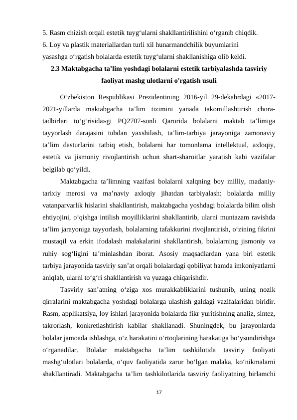 5. Rasm chizish orqali estetik tuyg‘ularni shakllantirilishini o‘rganib chiqdik.
6. Loy va plastik materiallardan turli xil hunarmandchilik buyumlarini 
yasashga o‘rgatish bolalarda estetik tuyg‘ularni shakllanishiga olib keldi. 
2.3 Maktabgacha ta’lim yoshdagi bolalarni estetik tarbiyalashda tasviriy
faoliyat mashg ulotlarni o'rgatish usuli
O‘zbekiston  Respublikasi  Prezidentining  2016-yil  29-dekabrdagi  «2017-
2021-yillarda  maktabgacha  ta’lim  tizimini  yanada  takomillashtirish  chora-
tadbirlari  to‘g‘risida»gi  PQ2707-sonli  Qarorida  bolalarni  maktab  ta’limiga
tayyorlash  darajasini  tubdan  yaxshilash,  ta’lim-tarbiya  jarayoniga  zamonaviy
ta’lim  dasturlarini  tatbiq  etish,  bolalarni  har  tomonlama  intellektual,  axloqiy,
estetik va jismoniy rivojlantirish uchun shart-sharoitlar yaratish kabi vazifalar
belgilab qo‘yildi. 
Maktabgacha ta’limning vazifasi bolalarni xalqning boy milliy, madaniy-
tarixiy  merosi  va  ma’naviy  axloqiy  jihatdan  tarbiyalash:  bolalarda  milliy
vatanparvarlik hislarini shakllantirish, maktabgacha yoshdagi bolalarda bilim olish
ehtiyojini, o‘qishga intilish moyilliklarini shakllantirib, ularni muntazam ravishda
ta’lim jarayoniga tayyorlash, bolalarning tafakkurini rivojlantirish, o‘zining fikrini
mustaqil va erkin ifodalash malakalarini shakllantirish, bolalarning jismoniy va
ruhiy  sog‘ligini  ta’minlashdan  iborat.  Asosiy  maqsadlardan  yana  biri  estetik
tarbiya jarayonida tasviriy san’at orqali bolalardagi qobiliyat hamda imkoniyatlarni
aniqlab, ularni to‘g‘ri shakllantirish va yuzaga chiqarishdir. 
Tasviriy  san’atning  o‘ziga  xos  murakkabliklarini  tushunib,  uning  nozik
qirralarini maktabgacha yoshdagi bolalarga ulashish galdagi vazifalaridan biridir.
Rasm, applikatsiya, loy ishlari jarayonida bolalarda fikr yuritishning analiz, sintez,
takrorlash,  konkretlashtirish  kabilar  shakllanadi.  Shuningdek,  bu  jarayonlarda
bolalar jamoada ishlashga, o‘z harakatini o‘rtoqlarining harakatiga bo‘ysundirishga
o‘rganadilar.  Bolalar  maktabgacha  ta’lim  tashkilotida  tasviriy  faoliyati
mashg‘ulotlari bolalarda, o‘quv faoliyatida zarur bo‘lgan malaka, ko‘nikmalarni
shakllantiradi. Maktabgacha ta’lim tashkilotlarida tasviriy faoliyatning birlamchi
17
