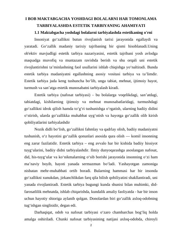 I BOB MAKTABGACHA YOSHDAGI BOLALARNI HAR TOMONLAMA
TARBIYALASHDA ESTETIK TARBIYANING AHAMIYATI  
1.1 Maktabgacha yoshdagi bolalarni tarbiyalashda estetikaning o'rni     
Insoniyat  go‘zallikni  butun  rivojlanish  tarixi  jarayonida  egallaydi  va
yaratadi.  Go‘zallik  madaniy  tarixiy  tajribaning  bir  qismi  hisoblanadi.Uning
ob'ektiv mavjudligi  estetik tarbiya  nazariyasini,  estetik  tajribani  yosh  avlodga
maqsadga  muvofiq  va  muntazam  ravishda  berish  va  shu  orqali  uni  estetik
rivojlantirishni ta’minlashning faol usullarini ishlab chiqishga yo‘naltiradi. Bunda
estetik  tarbiya  madaniyatni  egallashning  asosiy  vositasi  tarbiya  va  ta’limdir.
Estetik tarbiya juda keng tushuncha bo‘lib, unga tabiat, mehnat, ijtimoiy hayot,
turmush va san’atga estetik munosabatni tarbiyalash kiradi.
Estetik tarbiya (nafosat tarbiyasi) - bu bolalarga voqelikdagi, san’atdagi,
tabiatdagi,  kishilarning  ijtimoiy  va  mehnat  munosabatlaridagi,  turmushdagi
go‘zallikni idrok qilish hamda to‘g‘ri tushunishga o‘rgatish, ularning badiiy didini
o‘stirish, ularda go‘zallikka muhabbat uyg‘otish va hayotga go‘zallik olib kirish
qobiliyatlarini tarbiyalashdir
Nozik didli bo‘lish, go‘zallikni fahmlay va qadrlay olish, badiiy madaniyatni
tushunish, o‘z hayotini go‘zallik qonunlari asosida qura olish — komil insonning
eng zarur fazilatidir. Estetik tarbiya – eng avvalo har bir kishida badiiy hissiyot
tuyg‘ularini, badiiy didni tarbiyalashdir. Ilmiy dunyoqarashga asoslangan nafosat,
did, his-tuyg‘ular va ko‘nikmalarning o‘sib borishi jarayonida insonning o‘zi ham
ma’naviy  boyib,  hayoti  yanada  sermazmun  bo‘ladi.  Yashayotgan  zamoniga
nisbatan  mehr-muhabbati  ortib  boradi.  Bularning  hammasi  har  bir  insonda
go‘zallikni xunukdan, jirkanchlikdan farq qila bilish qobiliyatini shakllantiradi, uni
yanada rivojlantiradi. Estetik tarbiya bugungi kunda shunisi bilan muhimki, did-
farosatlilik mehnatda, ishlab chiqarishda, kundalik amaliy faoliyatda - har bir inson
uchun hayotiy shioriga aylanib qolgan. Donolardan biri go‘zallik axloq-odobning
tug‘ishgan singlisidir, degan edi.
Darhaqiqat, odob va nafosat tarbiyasi  o‘zaro chambarchas bog‘liq holda
amalga oshiriladi. Chunki nafosat tarbiyasining natijasi axloq-odobda, chiroyli
2
