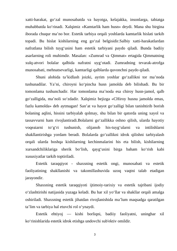 xatti-harakat,  go‘zal  munosabatda  va  hayotga,  kelajakka,  insonlarga,  tabiatga
muhabbatda ko‘rinadi. Xalqimiz «Kamtarlik ham husn» deydi. Mana shu birgina
iborada chuqur ma’no bor. Estetik tarbiya orqali yoshlarda kamtarlik hislati tarkib
topadi.  Bu  hislat  kishilarning  eng  go‘zal  belgisidir.Salbiy  xatti-harakatlardan
nafratlana  bilish  tuyg‘usini  ham  estetik  tarbiyani  paydo  qiladi.  Bunda  badiiy
asarlarning roli muhimdir. Masalan: «Zumrad va Qimmat» ertagida Qimmatning
xulq-atvori  bolalar  qalbida  nafratni  uyg‘otadi.  Zumradning  tevarak-atrofga
munosabati, mehnatsevarligi, kamtarligi qalblarda quvonchni paydo qiladi. 
Shuni  alohida  ta’kidlash  joizki,  ayrim  yoshlar  go‘zallikni  tor  ma’noda
tushunadilar.  Ya’ni,  chiroyni  ko‘pincha  husn  jamolda  deb  bilishadi.  Bu  bir
tomonlama tushunchadir. Har tomonlama ma’noda esa chiroy husn-jamol, qalb
go‘zalligida, ma’noli so‘zdadir. Xalqimiz bejizga «CHiroy husnu jamolda emas,
fazlu kamolda» deb aytmagan! San’at va hayot go‘zalligi bilan tanishtirib borish
bolaning aqlini, hissini tarbiyalab qolmay, shu bilan bir qatorda uning xayol va
tassavvurni ham rivojlantiradi.Bolalarni go‘zallikka oshno qilish, ularda hayotiy
voqeaiarni  to‘g‘ri  tushunish,  olijanob  his-tuyg‘ularni  va  intilishlarni
shakllantirishga yordam beradi. Bolalarda go‘zallikni idrok qilishni tarbiyalash
orqali  ularda  boshqa  kishilarning  kechinmalarini  his  eta  bilish,  kishilarning
xursandchiliklariga  sherik  bo‘lish,  qayg‘usini  birga  baham  ko‘rish  kabi
xususiyatlar tarkib toptiriladi.
Estetik  taraqqiyot  -  shaxsning  estetik  ongi,  munosabati  va  estetik
faoliyatining  shakllanishi  va  takomillashuvida  uzoq  vaqtni  talab  etadigan
jarayondir.
Shaxsning  estetik  taraqqiyoti  ijtimoiy-tarixiy  va  estetik  tajribani  ijodiy
o‘zlashtirishi natijasida yuzaga keladi. Bu har xil yo‘llar va shakllar orqali amalga
oshiriladi. Shaxsning estetik jihatdan rivojlanishida ma’lum maqsadga qaratilgan
ta’lim va tarbiya hal etuvchi rol o‘ynaydi.
Estetik  ehtiyoj  —  kishi  borliqni,  badiiy  faoliyatni,  uninghar  xil
ko‘rinishlarida estetik idrok etishga undovchi sub'ektiv omildir.
3
