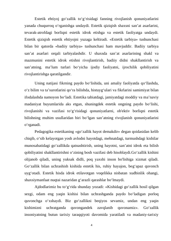Estetik  ehtiyoj  go‘zallik  to‘g‘risidagi  fanning  rivojlanish  qonuniyatlarini
yanada chuqurroq o‘rganishga undaydi. Estetik qiziqish shaxsni san’at asarlarini,
tevarak-atrofdagi  borliqni  estetik  idrok  etishga  va  estetik  faoliyatga  undaydi.
Estetik qiziqish estetik ehtiyojni yuzaga keltiradi. «Estetik tarbiya» tushunchasi
bilan bir qatorda «badiiy tarbiya» tushunchasi  ham mavjuddir. Badiiy tarbiya
san’at  asarlari  orqali  tarbiyalashdir.  U  shaxsda  san’at  asarlarining  shakl  va
mazmunini  estetik  idrok  etishni  rivojlantirish,  badiiy  didni  shakllantirish  va
san’atning.  ma’lum  turlari  bo‘yicha  ijodiy  faoliyatni,  ijrochilik  qobiliyatini
rivojlantirishga qaratilgandir. 
Uning natijasi fikrning paydo bo‘lishida, uni amaliy faoliyatda qo‘llashda,
o‘z bilim va ta’surotlarini qo‘ra bilishda, histuyg‘ulari va fikrlarini samimiyat bilan
ifodalashda namoyon bo‘ladi. Estetika tabiatdagi, jamiyatdagi moddiy va ma’naviy
madaniyat buyumlarida aks etgan, shuningdek estetik ongning paydo bo‘lishi,
rivojlanishi  va  vazifasi  to‘g‘risidagi  qonuniyatlarni,  ob'ektiv  borliqni  estetik
bilishning muhim usullaridan biri bo‘lgan san’atning rivojlanish qonuniyatlarini
o‘rganadi. 
Pedagogika estetikaning «go‘zallik hayot demakdir» degan qoidasidan kelib
chiqib, o‘sib kelayotgan yosh avlodni hayotdagi, mehnatdagi, turmushdagi kishilar
munosabatidagi go‘zallikda qatnashtirish, uning hayotni, san’atni idrok eta bilish
qobiliyatini shakllantirishni o‘zining bosh vazifasi deb hisoblaydi.Go‘zallik kishini
olijanob qiladi, uning yuksak didli, poq yaxshi inson bo'lishiga xizmat qiladi.
Go‘zallik bilan uchrashish kishida estetik his, ruhiy hayajon, beg‘apaz quvonch
uyg‘otadi. Estetik hisda idrok etilavotgan voqelikka nisbatan xudbinlik ohangi,
shaxsiymanfaat nuqtai nazaridan g‘arazli qarashlar bo‘lmaydi. 
Ajdodlarimiz bu to‘g‘rida shunday yozadi: «Kishidagi go‘zallik hosil qilgan
sezgi,  odam  eng  yaqin  kishisi  bilan  uchrashganda  paydo  bo‘ladigan  porloq
quvonchga  o‘xshaydi.  Biz  go‘zallikni  beqiyos  sevamiz,  undan  eng  yaqin
kishimizni  uchratganda  quvongandek  zavqlanib  quvonamiz».  Go‘zallik
insoniyatning butun tarixiy taraqqiyoti davomida yaratiladi va madaniy-tarixiy
4
