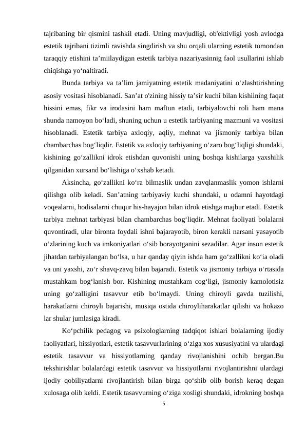 tajribaning bir qismini tashkil etadi. Uning mavjudligi, ob'ektivligi yosh avlodga
estetik tajribani tizimli ravishda singdirish va shu orqali ularning estetik tomondan
taraqqiy etishini ta’miilaydigan estetik tarbiya nazariyasinnig faol usullarini ishlab
chiqishga yo‘naltiradi. 
Bunda tarbiya va ta’lim jamiyatning estetik madaniyatini  o‘zlashtirishning
asosiy vositasi hisoblanadi. San’at o'zining hissiy ta’sir kuchi bilan kishiining faqat
hissini emas, fikr va irodasini ham maftun etadi, tarbiyalovchi roli ham mana
shunda namoyon bo‘ladi, shuning uchun u estetik tarbiyaning mazmuni va vositasi
hisoblanadi.  Estetik  tarbiya  axloqiy,  aqliy,  mehnat  va  jismoniy  tarbiya  bilan
chambarchas bog‘liqdir. Estetik va axloqiy tarbiyaning o‘zaro bog‘liqligi shundaki,
kishining go‘zallikni idrok etishdan quvonishi uning boshqa kishilarga yaxshilik
qilganidan xursand bo‘lishiga o‘xshab ketadi. 
Aksincha, go‘zallikni ko‘ra bilmaslik undan zavqlanmaslik yomon ishlarni
qilishga olib keladi. San’atning tarbiyaviy kuchi shundaki, u odamni hayotdagi
voqealarni, hodisalarni chuqur his-hayajon bilan idrok etishga majbur etadi. Estetik
tarbiya mehnat tarbiyasi bilan chambarchas bog‘liqdir. Mehnat faoliyati bolalarni
quvontiradi, ular bironta foydali ishni bajarayotib, biron kerakli narsani yasayotib
o‘zlarining kuch va imkoniyatlari o‘sib borayotganini sezadilar. Agar inson estetik
jihatdan tarbiyalangan bo‘lsa, u har qanday qiyin ishda ham go‘zallikni ko‘ia oladi
va uni yaxshi, zo‘r shavq-zavq bilan bajaradi. Estetik va jismoniy tarbiya o‘rtasida
mustahkam bog‘lanish bor. Kishining mustahkam cog‘ligi, jismoniy kamolotisiz
uning  go‘zalligini  tasavvur  etib  bo‘lmaydi.  Uning  chiroyli  gavda  tuzilishi,
harakatlarni chiroyli bajarishi, musiqa ostida chiroyliharakatlar qilishi va hokazo
lar shular jumlasiga kiradi. 
Ko‘pchilik pedagog va psixologlarning tadqiqot ishlari bolalarning ijodiy
faoliyatlari, hissiyotlari, estetik tasavvurlarining o‘ziga xos xususiyatini va ulardagi
estetik  tasavvur  va  hissiyotlarning  qanday  rivojlanishini  ochib  bergan.Bu
tekshirishlar bolalardagi estetik tasavvur va hissiyotlarni rivojlantirishni ulardagi
ijodiy qobiliyatlarni rivojlantirish bilan birga qo‘shib olib borish keraq degan
xulosaga olib keldi. Estetik tasavvurning o‘ziga xosligi shundaki, idrokning boshqa
5
