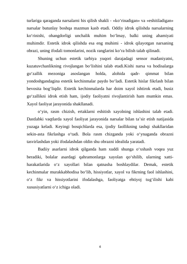turlariga qaraganda narsalarni his qilish shakli - «ko‘rinadigan» va «eshitiladigan»
narsalar butunlay boshqa mazmun kasb etadi. Oddiy idrok qilishda narsalarning
ko‘rinishi,  ohangdorligi  unchalik  muhim  bo‘lmay,  balki  uning  ahamiyati
muhimdir. Estetik idrok qilishda esa eng muhimi - idrok qilayotgan narsaning
obrazi, uning ifodali tomonlarini, nozik ranglarini ko‘ra bilish talab qilinadi.
Shuning  uchun  estetik  tarbiya  yuqori  darajadagi  sensor  madaniyatni,
kuzatuvchanlikning rivojlangan bo‘lishini talab etadi.Kishi narsa va hodisalarga
go‘zallik  mezoniga  asoslangan  holda,  alohida  qadr-  qimmat  bilan
yondoshgandagina estetik kechinmalar paydo bo‘ladi. Estetik hislar fikrlash bilan
bevosita bog‘liqdir. Estetik kechinmalarda har doim xayol ishtirok etadi, busiz
go‘zallikni idrok etish ham, ijodiy faoliyatni rivojlantirish ham mumkin emas.
Xayol faoliyat jarayonida shakllanadi.
o‘yin,  rasm  chizish,  ertaklarni  eshitish  xayolning  ishlashini  talab  etadi.
Dastlabki vaqtlarda xayol faoliyat jarayonida narsalar bilan ta’sir etish natijasida
yuzaga keladi. Keyingi bosqichlarda esa, ijodiy faollikning tashqi shakllaridan
sekin-asta  fikrlashga  o‘tadi.  Bola  rasm  chizganda  yoki  o‘ynaganda  obrazni
tasvirlashdan yoki ifodalashdan oldin shu obrazni idealida yaratadi. 
Badiiy asarlarni  idrok qilganda ham  xuddi  shunga  o‘xshash  voqea  yuz
beradiki,  bolalar  asardagi  qahramonlarga  xayolan  qo‘shilib,  ularning  xatti-
harakatlarida  o‘z  xayollari  bilan  qatnasha  boshlaydilar.  Demak,  estetik
kechinmalar murakkabhodisa bo‘lib, hissiyotlar, xayol va fikrning faol ishlashini,
o‘z  fikr  va  hissiyotlarini  ifodalashga,  faoliyatga  ehtiyoj  tug‘ilishi  kabi
xususiyatlarni o‘z ichiga oladi.
6
