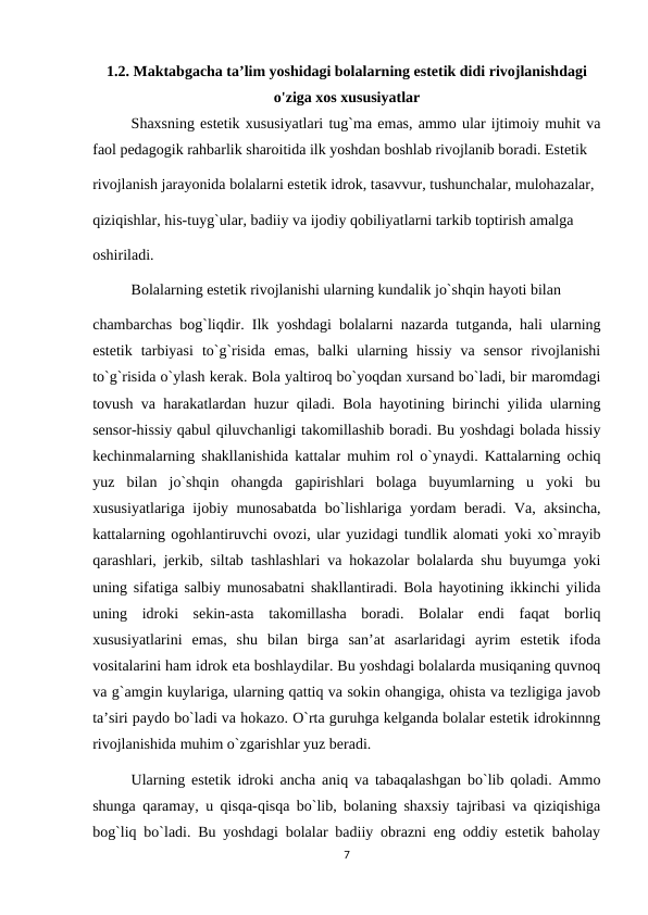 1.2. Maktabgacha ta’lim yoshidagi bolalarning estetik didi rivojlanishdagi
o'ziga xos xususiyatlar
Shaxsning estetik xususiyatlari tug`ma emas, ammo ular ijtimoiy muhit va
faol pedagogik rahbarlik sharoitida ilk yoshdan boshlab rivojlanib boradi. Estetik 
rivojlanish jarayonida bolalarni estetik idrok, tasavvur, tushunchalar, mulohazalar, 
qiziqishlar, his-tuyg`ular, badiiy va ijodiy qobiliyatlarni tarkib toptirish amalga 
oshiriladi. 
Bolalarning estetik rivojlanishi ularning kundalik jo`shqin hayoti bilan 
chambarchas bog`liqdir. Ilk yoshdagi bolalarni nazarda tutganda, hali ularning
estetik  tarbiyasi  to`g`risida  emas,  balki  ularning  hissiy  va  sensor  rivojlanishi
to`g`risida o`ylash kerak. Bola yaltiroq bo`yoqdan xursand bo`ladi, bir maromdagi
tovush va harakatlardan huzur qiladi. Bola hayotining birinchi yilida ularning
sensor-hissiy qabul qiluvchanligi takomillashib boradi. Bu yoshdagi bolada hissiy
kechinmalarning shakllanishida kattalar muhim rol o`ynaydi. Kattalarning ochiq
yuz  bilan  jo`shqin  ohangda  gapirishlari  bolaga  buyumlarning  u  yoki  bu
xususiyatlariga ijobiy munosabatda bo`lishlariga yordam beradi. Va, aksincha,
kattalarning ogohlantiruvchi ovozi, ular yuzidagi tundlik alomati yoki xo`mrayib
qarashlari, jerkib, siltab tashlashlari va hokazolar bolalarda shu buyumga yoki
uning sifatiga salbiy munosabatni shakllantiradi. Bola hayotining ikkinchi yilida
uning  idroki  sekin-asta  takomillasha  boradi.  Bolalar  endi  faqat  borliq
xususiyatlarini  emas,  shu  bilan  birga  san’at  asarlaridagi  ayrim  estetik  ifoda
vositalarini ham idrok eta boshlaydilar. Bu yoshdagi bolalarda musiqaning quvnoq
va g`amgin kuylariga, ularning qattiq va sokin ohangiga, ohista va tezligiga javob
ta’siri paydo bo`ladi va hokazo. O`rta guruhga kelganda bolalar estetik idrokinnng
rivojlanishida muhim o`zgarishlar yuz beradi. 
Ularning estetik idroki ancha aniq va tabaqalashgan bo`lib qoladi. Ammo
shunga qaramay, u qisqa-qisqa bo`lib, bolaning shaxsiy tajribasi va qiziqishiga
bog`liq bo`ladi. Bu yoshdagi bolalar badiiy obrazni eng oddiy estetik baholay
7
