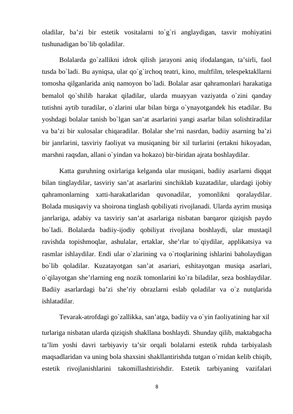 oladilar,  ba’zi  bir  estetik  vositalarni  to`g`ri  anglaydigan,  tasvir  mohiyatini
tushunadigan bo`lib qoladilar. 
Bolalarda go`zallikni idrok qilish jarayoni aniq ifodalangan, ta’sirli, faol
tusda bo`ladi. Bu ayniqsa, ular qo`g`irchoq teatri, kino, multfilm, telespektakllarni
tomosha qilganlarida aniq namoyon bo`ladi. Bolalar asar qahramonlari harakatiga
bemalol  qo`shilib  harakat  qiladilar,  ularda  muayyan  vaziyatda  o`zini  qanday
tutishni aytib turadilar, o`zlarini ular bilan birga o`ynayotgandek his etadilar. Bu
yoshdagi bolalar tanish bo`lgan san’at asarlarini yangi asarlar bilan solishtiradilar
va ba’zi bir xulosalar chiqaradilar. Bolalar she’rni nasrdan, badiiy asarning ba’zi
bir janrlarini, tasviriy faoliyat va musiqaning bir xil turlarini (ertakni hikoyadan,
marshni raqsdan, allani o`yindan va hokazo) bir-biridan ajrata boshlaydilar. 
Katta guruhning oxirlariga kelganda ular musiqani, badiiy asarlarni diqqat
bilan tinglaydilar, tasviriy san’at asarlarini sinchiklab kuzatadilar, ulardagi ijobiy
qahramonlarning  xatti-harakatlaridan  quvonadilar,  yomonlikni  qoralaydilar.
Bolada musiqaviy va shoirona tinglash qobiliyati rivojlanadi. Ularda ayrim musiqa
janrlariga, adabiy va tasviriy san’at asarlariga nisbatan barqaror qiziqish paydo
bo`ladi.  Bolalarda  badiiy-ijodiy  qobiliyat  rivojlana  boshlaydi,  ular  mustaqil
ravishda  topishmoqlar,  ashulalar,  ertaklar,  she’rlar  to`qiydilar,  applikatsiya  va
rasmlar ishlaydilar. Endi ular o`zlarining va o`rtoqlarining ishlarini baholaydigan
bo`lib  qoladilar.  Kuzatayotgan  san’at  asariari,  eshitayotgan  musiqa  asarlari,
o`qilayotgan she’rlarning eng nozik tomonlarini ko`ra biladilar, seza boshlaydilar.
Badiiy  asarlardagi  ba’zi  she’riy  obrazlarni  eslab  qoladilar  va  o`z  nutqlarida
ishlatadilar. 
Tevarak-atrofdagi go`zallikka, san’atga, badiiy va o`yin faoliyatining har xil 
turlariga nisbatan ularda qiziqish shakllana boshlaydi. Shunday qilib, maktabgacha
ta’lim  yoshi  davri  tarbiyaviy  ta’sir  orqali  bolalarni  estetik  ruhda  tarbiyalash
maqsadlaridan va uning bola shaxsini shakllantirishda tutgan o`rnidan kelib chiqib,
estetik  rivojlanishlarini  takomillashtirishdir.  Estetik  tarbiyaning  vazifalari
8
