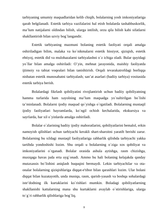 tarbiyaning umumiy maqsadlaridan kelib chiqib, bolalarning yosh imkoniyatlariga
qarab belgilanadi. Estetik tarbiya vazifalarini hal etish bolalarda tashabbuskorlik,
ma’lum natijalarni oldindan bilish, ularga intilish, orzu qila bilish kabi sifatlarni
shakllantirish bilan uzviy bog`langandir. 
Estetik  tarbiyaning  mazmuni  bolaning  estetik  faoliyati  orqali  amalga
oshiriladigan bilim, malaka va ko`nikmalarni estetik hissiyot, qiziqish, estetik
ehtiyoj, estetik did va mulohazalarni tarbiyalashni o`z ichiga oladi. Bular quyidagi
yo`llar  bilan  amalga  oshiriladi:  O`yin,  mehnat  jarayonida,  maishiy  faoliyatda
ijtimoiy va tabiat voqealari bilan tanishtirish. Orqali tevarakatrofdagi borliqqa
nisbatan estetik munosabatni tarbiyalash; san’at asarlari (badiiy tarbiya) vositasida
estetik tarbiya berish. 
Bolalardagi fikrlash qobiliyatini rivojlantirish uchun badiiy qobiliyatning
hamma  turlarida  ham  xayolning  ma’lum  maqsadga  yo`naltirilgan  bo`lishi
ta’minlanadi. Bolalarni ijodiy maqsad qo`yishga o`rgatiladi. Bolalarning mustaqil
ijodiy  faoliyatlari  bayramlarda,  ko`ngil  ochish  kechalarida,  ekskursiya  va
sayrlarda, har xil o`yinlarda amalga oshiriladi. 
Bolalar o`zlarining badiiy ijodiy mahoratlarini, qobiliyatlarini bemalol, erkin
namoyish qilishlari uchun tarbiyachi kerakli shart-sharoitni yaratib berishi zarur.
Bolalarning bu xildagi mustaqil faoliyatlariga rahbarlik qilishda tarbiyachi yakka
tartibda  yondoshishi  lozim.  Shu  orqali  u  bolalarning  o`ziga  xos  qobiliyat  va
imkoniyatlarini  o`rganadi.  Bolalar  orasida  ashula  aytishga,  rasm  chizishga,
musiqaga havas juda erta uyg`onadi. Ammo bu hali bolaning kelajakda qanday
mutaxassis  bo`lishini  aniqlash huquqini  bermaydi. Lekin tarbiyachilar  va ota-
onalar bolalarning qiziqishlariga diqqat-e'tibor bilan qarashlari lozim. Ular bolani
diqqat bilan kuzatayotib, unda musiqa, rasm, qurish-yasash va boshqa sohalardagi
iste’dodning  ilk  kurtaklarini  ko`rishlari  mumkin.  Boladagi  qobiliyatlarning
shakllanishi  kattalarning  mana  shu  kurtaklarni  avaylab  o`stirishlariga,  ularga
to`g`ri rahbarlik qilishlariga bog`liq. 
9
