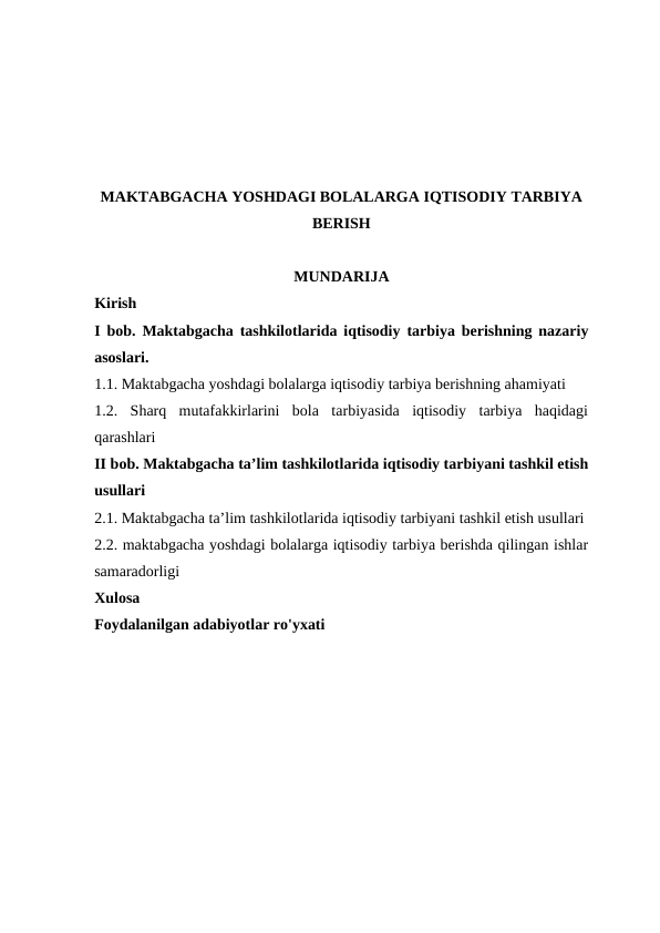 MAKTABGACHA YOSHDAGI BOLALARGA IQTISODIY TARBIYA
BERISH
MUNDARIJA
Kirish 
I bob. Maktabgacha tashkilotlarida iqtisodiy tarbiya berishning nazariy
asoslari. 
1.1. Maktabgacha yoshdagi bolalarga iqtisodiy tarbiya berishning ahamiyati
1.2. Sharq  mutafakkirlarini  bola  tarbiyasida  iqtisodiy  tarbiya  haqidagi
qarashlari
II bob. Maktabgacha ta’lim tashkilotlarida iqtisodiy tarbiyani tashkil etish
usullari
2.1. Maktabgacha ta’lim tashkilotlarida iqtisodiy tarbiyani tashkil etish usullari
2.2. maktabgacha yoshdagi bolalarga iqtisodiy tarbiya berishda qilingan ishlar
samaradorligi
Xulosa
Foydalanilgan adabiyotlar ro'yxati
