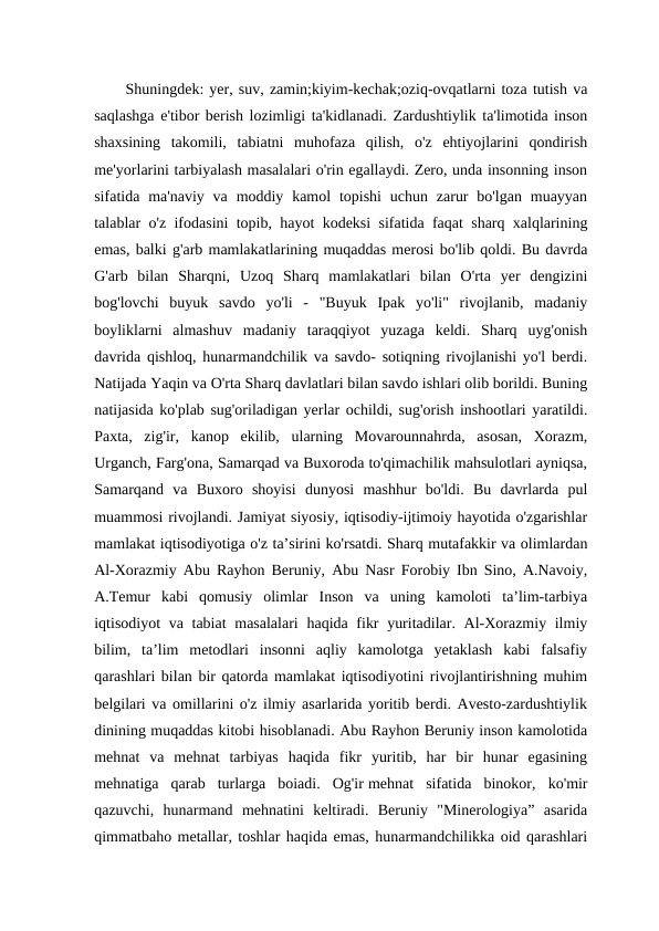 Shuningdek: yer, suv, zamin;kiyim-kechak;oziq-ovqatlarni toza tutish va
saqlashga e'tibor berish lozimligi ta'kidlanadi. Zardushtiylik ta'limotida inson
shaxsining  takomili,  tabiatni  muhofaza  qilish,  o'z  ehtiyojlarini  qondirish
me'yorlarini tarbiyalash masalalari o'rin egallaydi. Zero, unda insonning inson
sifatida ma'naviy  va  moddiy  kamol  topishi  uchun zarur  bo'lgan  muayyan
talablar o'z ifodasini topib, hayot kodeksi sifatida faqat sharq xalqlarining
emas, balki g'arb mamlakatlarining muqaddas merosi bo'lib qoldi. Bu davrda
G'arb  bilan  Sharqni,  Uzoq  Sharq  mamlakatlari  bilan  O'rta  yer  dengizini
bog'lovchi  buyuk  savdo  yo'li  -  "Buyuk  Ipak  yo'li"  rivojlanib,  madaniy
boyliklarni  almashuv  madaniy  taraqqiyot  yuzaga  keldi.  Sharq  uyg'onish
davrida qishloq, hunarmandchilik va savdo- sotiqning rivojlanishi yo'l berdi.
Natijada Yaqin va O'rta Sharq davlatlari bilan savdo ishlari olib borildi. Buning
natijasida ko'plab sug'oriladigan yerlar ochildi, sug'orish inshootlari yaratildi.
Paxta,  zig'ir,  kanop  ekilib,  ularning  Movarounnahrda,  asosan,  Xorazm,
Urganch, Farg'ona, Samarqad va Buxoroda to'qimachilik mahsulotlari ayniqsa,
Samarqand  va  Buxoro  shoyisi  dunyosi  mashhur  bo'ldi.  Bu  davrlarda  pul
muammosi rivojlandi. Jamiyat siyosiy, iqtisodiy-ijtimoiy hayotida o'zgarishlar
mamlakat iqtisodiyotiga o'z ta’sirini ko'rsatdi. Sharq mutafakkir va olimlardan
Al-Xorazmiy Abu Rayhon Beruniy, Abu Nasr Forobiy Ibn Sino, A.Navoiy,
A.Temur  kabi  qomusiy  olimlar  Inson  va  uning  kamoloti  ta’lim-tarbiya
iqtisodiyot va tabiat  masalalari  haqida fikr  yuritadilar. Al-Xorazmiy ilmiy
bilim,  ta’lim  metodlari  insonni  aqliy  kamolotga  yetaklash  kabi  falsafiy
qarashlari bilan bir qatorda mamlakat iqtisodiyotini rivojlantirishning muhim
belgilari va omillarini o'z ilmiy asarlarida yoritib berdi. Avesto-zardushtiylik
dinining muqaddas kitobi hisoblanadi. Abu Rayhon Beruniy inson kamolotida
mehnat  va  mehnat  tarbiyas  haqida  fikr  yuritib,  har  bir  hunar  egasining
mehnatiga  qarab  turlarga  boiadi.  Og'ir mehnat  sifatida  binokor,  ko'mir
qazuvchi,  hunarmand  mehnatini  keltiradi.  Beruniy  "Minerologiya”  asarida
qimmatbaho metallar, toshlar haqida emas, hunarmandchilikka oid qarashlari
